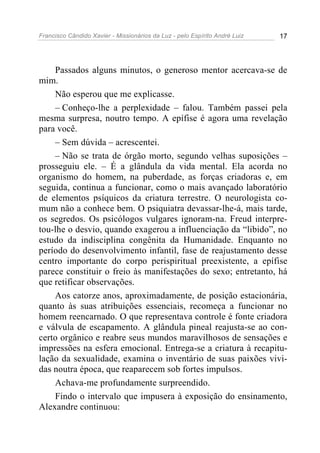 Francisco Cândido Xavier - Missionários da Luz - pelo Espírito André Luiz   17




    Passados alguns minutos, o generoso mentor acercava-se de
mim.
    Não esperou que me explicasse.
    – Conheço-lhe a perplexidade – falou. Também passei pela
mesma surpresa, noutro tempo. A epífise é agora uma revelação
para você.
    – Sem dúvida – acrescentei.
    – Não se trata de órgão morto, segundo velhas suposições –
prosseguiu ele. – É a glândula da vida mental. Ela acorda no
organismo do homem, na puberdade, as forças criadoras e, em
seguida, continua a funcionar, como o mais avançado laboratório
de elementos psíquicos da criatura terrestre. O neurologista co-
mum não a conhece bem. O psiquiatra devassar-lhe-á, mais tarde,
os segredos. Os psicólogos vulgares ignoram-na. Freud interpre-
tou-lhe o desvio, quando exagerou a influenciação da “libido”, no
estudo da indisciplina congênita da Humanidade. Enquanto no
período do desenvolvimento infantil, fase de reajustamento desse
centro importante do corpo perispiritual preexistente, a epífise
parece constituir o freio às manifestações do sexo; entretanto, há
que retificar observações.
    Aos catorze anos, aproximadamente, de posição estacionária,
quanto às suas atribuições essenciais, recomeça a funcionar no
homem reencarnado. O que representava controle é fonte criadora
e válvula de escapamento. A glândula pineal reajusta-se ao con-
certo orgânico e reabre seus mundos maravilhosos de sensações e
impressões na esfera emocional. Entrega-se a criatura à recapitu-
lação da sexualidade, examina o inventário de suas paixões vivi-
das noutra época, que reaparecem sob fortes impulsos.
    Achava-me profundamente surpreendido.
    Findo o intervalo que impusera à exposição do ensinamento,
Alexandre continuou:
 