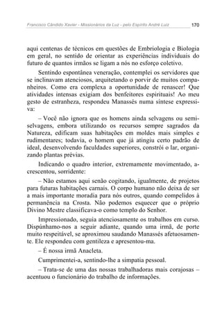 Francisco Cândido Xavier - Missionários da Luz - pelo Espírito André Luiz   170




aqui centenas de técnicos em questões de Embriologia e Biologia
em geral, no sentido de orientar as experiências individuais do
futuro de quantos irmãos se ligam a nós no esforço coletivo.
     Sentindo espontânea veneração, contemplei os servidores que
se inclinavam atenciosos, arquitetando o porvir de muitos compa-
nheiros. Como era complexa a oportunidade de renascer! Que
atividades intensas exigiam dos benfeitores espirituais! Ao meu
gesto de estranheza, respondeu Manassés numa síntese expressi-
va:
     – Você não ignora que os homens ainda selvagens ou semi-
selvagens, embora utilizando os recursos sempre sagrados da
Natureza, edificam suas habitações em moldes mais simples e
rudimentares; todavia, o homem que já atingiu certo padrão de
ideal, desenvolvendo faculdades superiores, constrói o lar, organi-
zando plantas prévias.
     Indicando o quadro interior, extremamente movimentado, a-
crescentou, sorridente:
     – Não estamos aqui senão cogitando, igualmente, de projetos
para futuras habitações carnais. O corpo humano não deixa de ser
a mais importante moradia para nós outros, quando compelidos à
permanência na Crosta. Não podemos esquecer que o próprio
Divino Mestre classificava-o como templo do Senhor.
     Impressionado, seguia atenciosamente os trabalhos em curso.
Dispúnhamo-nos a seguir adiante, quando uma irmã, de porte
muito respeitável, se aproximou saudando Manassés afetuosamen-
te. Ele respondeu com gentileza e apresentou-ma.
     – É nossa irmã Anacleta.
     Cumprimentei-a, sentindo-lhe a simpatia pessoal.
     – Trata-se de uma das nossas trabalhadoras mais corajosas –
acentuou o funcionário do trabalho de informações.
 