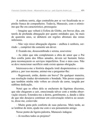 Francisco Cândido Xavier - Missionários da Luz - pelo Espírito André Luiz   171




     A senhora sorriu, algo contrafeita por se ver focalizada na o-
pinião franca do companheiro. Todavia, Manassés, com o otimis-
mo que lhe era característico, prosseguiu:
     – Imagine que voltará à Esfera do Globo, em breves dias, em
tarefa de profunda abnegação por quatro entidades que, há mais
de quarenta anos, se debatem em regiões abismais das zonas
inferiores.
     – Não vejo nisso abnegação alguma – atalhou à senhora, sor-
rindo –, cumprirei tão somente um dever.
     E fixando-me, desassombrada e serena, asseverou:
     – As mães que não completaram a obra de amor que o Pai
lhes confia junto dos filhos amados, devem ser bastante fortes
para recomeçarem os serviços imperfeitos. Esse o meu caso. Não
se deve mencionar sacrifício onde existe apenas obrigação.
     Interessava-me a história daquela irmã despretensiosa e sim-
pática e, por isso mesmo, animei-me a perguntar-lhe:
     – Regressará, então, dentro em breve? De qualquer maneira,
sua resolução traduz devotamento e bondade. Não posso esquecer
que também minha mãe voltou ao círculo da carne, tangida por
sublime dedicação,
     Notei que os olhos dela se encheram de lágrimas discretas,
que não chegaram a cair, emocionada talvez com a minha obser-
vação sincera. Estendeu-me a destra, gentilmente, e, dando a idéia
de que não desejava continuar em conversação relativa ao assun-
to, disse-me, comovida:
     – Muito grata pelo conforto de suas palavras. Mais tarde, ao
se lembrar de mim, ajude-me com o seu pensamento amigo.
     Nesse ponto da ligeira palestra, Manassés indagou:
     – Já recebeu todos os projetos?
 