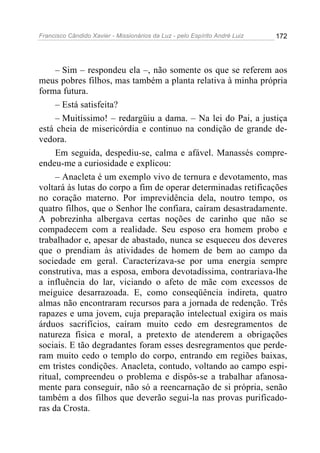 Francisco Cândido Xavier - Missionários da Luz - pelo Espírito André Luiz   172




     – Sim – respondeu ela –, não somente os que se referem aos
meus pobres filhos, mas também a planta relativa à minha própria
forma futura.
     – Está satisfeita?
     – Muitíssimo! – redargüiu a dama. – Na lei do Pai, a justiça
está cheia de misericórdia e continuo na condição de grande de-
vedora.
     Em seguida, despediu-se, calma e afável. Manassés compre-
endeu-me a curiosidade e explicou:
     – Anacleta é um exemplo vivo de ternura e devotamento, mas
voltará às lutas do corpo a fim de operar determinadas retificações
no coração materno. Por imprevidência dela, noutro tempo, os
quatro filhos, que o Senhor lhe confiara, caíram desastradamente.
A pobrezinha albergava certas noções de carinho que não se
compadecem com a realidade. Seu esposo era homem probo e
trabalhador e, apesar de abastado, nunca se esqueceu dos deveres
que o prendiam às atividades de homem de bem ao campo da
sociedade em geral. Caracterizava-se por uma energia sempre
construtiva, mas a esposa, embora devotadíssima, contrariava-lhe
a influência do lar, viciando o afeto de mãe com excessos de
meiguice desarrazoada. E, como conseqüência indireta, quatro
almas não encontraram recursos para a jornada de redenção. Três
rapazes e uma jovem, cuja preparação intelectual exigira os mais
árduos sacrifícios, caíram muito cedo em desregramentos de
natureza física e moral, a pretexto de atenderem a obrigações
sociais. E tão degradantes foram esses desregramentos que perde-
ram muito cedo o templo do corpo, entrando em regiões baixas,
em tristes condições. Anacleta, contudo, voltando ao campo espi-
ritual, compreendeu o problema e dispôs-se a trabalhar afanosa-
mente para conseguir, não só a reencarnação de si própria, senão
também a dos filhos que deverão segui-la nas provas purificado-
ras da Crosta.
 