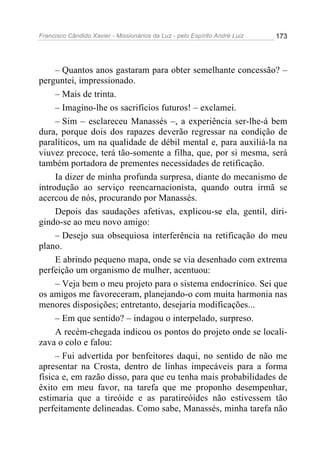 Francisco Cândido Xavier - Missionários da Luz - pelo Espírito André Luiz   173




     – Quantos anos gastaram para obter semelhante concessão? –
perguntei, impressionado.
     – Mais de trinta.
     – Imagino-lhe os sacrifícios futuros! – exclamei.
     – Sim – esclareceu Manassés –, a experiência ser-lhe-á bem
dura, porque dois dos rapazes deverão regressar na condição de
paralíticos, um na qualidade de débil mental e, para auxiliá-la na
viuvez precoce, terá tão-somente a filha, que, por si mesma, será
também portadora de prementes necessidades de retificação.
     Ia dizer de minha profunda surpresa, diante do mecanismo de
introdução ao serviço reencarnacionista, quando outra irmã se
acercou de nós, procurando por Manassés.
     Depois das saudações afetivas, explicou-se ela, gentil, diri-
gindo-se ao meu novo amigo:
     – Desejo sua obsequiosa interferência na retificação do meu
plano.
     E abrindo pequeno mapa, onde se via desenhado com extrema
perfeição um organismo de mulher, acentuou:
     – Veja bem o meu projeto para o sistema endocrínico. Sei que
os amigos me favoreceram, planejando-o com muita harmonia nas
menores disposições; entretanto, desejaria modificações...
     – Em que sentido? – indagou o interpelado, surpreso.
     A recém-chegada indicou os pontos do projeto onde se locali-
zava o colo e falou:
     – Fui advertida por benfeitores daqui, no sentido de não me
apresentar na Crosta, dentro de linhas impecáveis para a forma
física e, em razão disso, para que eu tenha mais probabilidades de
êxito em meu favor, na tarefa que me proponho desempenhar,
estimaria que a tireóide e as paratireóides não estivessem tão
perfeitamente delineadas. Como sabe, Manassés, minha tarefa não
 