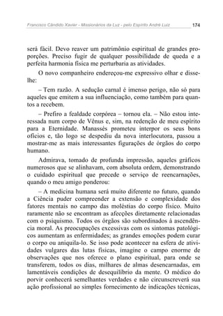 Francisco Cândido Xavier - Missionários da Luz - pelo Espírito André Luiz   174




será fácil. Devo reaver um patrimônio espiritual de grandes pro-
porções. Preciso fugir de qualquer possibilidade de queda e a
perfeita harmonia física me perturbaria as atividades.
     O novo companheiro endereçou-me expressivo olhar e disse-
lhe:
     – Tem razão. A sedução carnal é imenso perigo, não só para
aqueles que emitem a sua influenciação, como também para quan-
tos a recebem.
     – Prefiro a fealdade corpórea – tornou ela. – Não estou inte-
ressada num corpo de Vênus e, sim, na redenção de meu espírito
para a Eternidade. Manassés prometeu interpor os seus bons
ofícios e, tão logo se despediu da nova interlocutora, passou a
mostrar-me as mais interessantes figurações de órgãos do corpo
humano.
     Admirava, tomado de profunda impressão, aqueles gráficos
numerosos que se alinhavam, com absoluta ordem, demonstrando
o cuidado espiritual que precede o serviço de reencarnações,
quando o meu amigo ponderou:
     – A medicina humana será muito diferente no futuro, quando
a Ciência puder compreender a extensão e complexidade dos
fatores mentais no campo das moléstias do corpo físico. Muito
raramente não se encontram as afecções diretamente relacionadas
com o psiquismo. Todos os órgãos são subordinados à ascendên-
cia moral. As preocupações excessivas com os sintomas patológi-
cos aumentam as enfermidades; as grandes emoções podem curar
o corpo ou aniquila-lo. Se isso pode acontecer na esfera de ativi-
dades vulgares das lutas físicas, imagine o campo enorme de
observações que nos oferece o plano espiritual, para onde se
transferem, todos os dias, milhares de almas desencarnadas, em
lamentáveis condições de desequilíbrio da mente. O médico do
porvir conhecerá semelhantes verdades e não circunscreverá sua
ação profissional ao simples fornecimento de indicações técnicas,
 