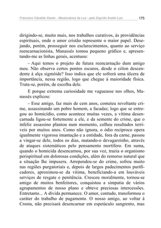 Francisco Cândido Xavier - Missionários da Luz - pelo Espírito André Luiz   175




dirigindo-se, muito mais, nos trabalhos curativos, às providências
espirituais, onde o amor cristão represente o maior papel. Dese-
jando, porém, prosseguir nos esclarecimentos, quanto ao serviço
reencarnacionista, Manassés tomou pequeno gráfico e, apresen-
tando-me as linhas gerais, acentuou:
     – Aqui temos o projeto de futura reencarnação dum amigo
meu. Não observa certos pontos escuros, desde o cólon descen-
dente à alça sigmóide? Isso indica que ele sofrerá uma úlcera de
importância, nessa região, logo que chegue à maioridade física.
Trata-se, porém, de escolha dele.
     E porque extrema curiosidade me vagueasse nos olhos, Ma-
nassés explicou:
     – Esse amigo, faz mais de cem anos, cometeu revoltante cri-
me, assassinando um pobre homem, a facadas; logo que se entre-
gou ao homicídio, como acontece muitas vezes, a vítima desen-
carnada ligou-se fortemente a ele, e da semente do crime, que o
infeliz assassino plantou num momento, colheu resultados terrí-
veis por muitos anos. Como não ignora, o ódio recíproco opera
igualmente vigorosa imantação e a entidade, fora da carne, passou
a vingar-se dele, todos os dias, matando-o devagarzinho, através
de ataques sistemáticos pelo pensamento mortífero. Em suma,
quando o homicida desencarnou, por sua vez, trazia o organismo
perispiritual em dolorosas condições, além do remorso natural que
a situação lhe impusera. Arrependeu-se do crime, sofreu muito
nas regiões purgatoriais e, depois de largos padecimentos purifi-
cadores, aproximou-se da vítima, beneficiando-a em louváveis
serviços de resgate e penitência. Cresceu moralmente, tornou-se
amigo de muitos benfeitores, conquistou a simpatia de vários
agrupamentos de nosso plano e obteve preciosas intercessões.
Entretanto... A dívida permanece. O amor, contudo, transformou o
caráter do trabalho de pagamento. O nosso amigo, ao voltar à
Crosta, não precisará desencarnar em espetáculo sangrento, mas
 
