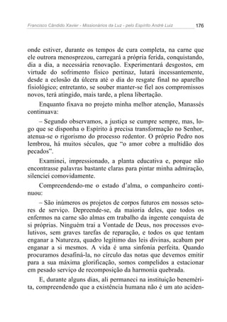 Francisco Cândido Xavier - Missionários da Luz - pelo Espírito André Luiz   176




onde estiver, durante os tempos de cura completa, na carne que
ele outrora menosprezou, carregará a própria ferida, conquistando,
dia a dia, a necessária renovação. Experimentará desgostos, em
virtude do sofrimento físico pertinaz, lutará incessantemente,
desde a eclosão da úlcera até o dia do resgate final no aparelho
fisiológico; entretanto, se souber manter-se fiel aos compromissos
novos, terá atingido, mais tarde, a plena libertação.
     Enquanto fixava no projeto minha melhor atenção, Manassés
continuava:
     – Segundo observamos, a justiça se cumpre sempre, mas, lo-
go que se disponha o Espírito à precisa transformação no Senhor,
atenua-se o rigorismo do processo redentor. O próprio Pedro nos
lembrou, há muitos séculos, que “o amor cobre a multidão dos
pecados”.
     Examinei, impressionado, a planta educativa e, porque não
encontrasse palavras bastante claras para pintar minha admiração,
silenciei comovidamente.
     Compreendendo-me o estado d’alma, o companheiro conti-
nuou:
     – São inúmeros os projetos de corpos futuros em nossos seto-
res de serviço. Depreende-se, da maioria deles, que todos os
enfermos na carne são almas em trabalho da ingente conquista de
si próprias. Ninguém trai a Vontade de Deus, nos processos evo-
lutivos, sem graves tarefas de reparação, e todos os que tentam
enganar a Natureza, quadro legítimo das leis divinas, acabam por
enganar a si mesmos. A vida é uma sinfonia perfeita. Quando
procuramos desafiná-la, no círculo das notas que devemos emitir
para a sua máxima glorificação, somos compelidos a estacionar
em pesado serviço de recomposição da harmonia quebrada.
     E, durante alguns dias, ali permaneci na instituição beneméri-
ta, compreendendo que a existência humana não é um ato aciden-
 
