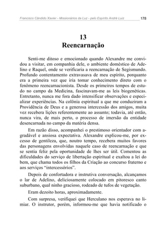 Francisco Cândido Xavier - Missionários da Luz - pelo Espírito André Luiz   178




                                  13
                             Reencarnação
     Senti-me ditoso e emocionado quando Alexandre me convi-
dou a visitar, em companhia dele, o ambiente doméstico de Ade-
lino e Raquel, onde se verificaria a reencarnação de Segismundo.
Profundo contentamento extravasava de meu espírito, porquanto
era a primeira vez que iria tomar conhecimento direto com o
fenômeno reencarnacionista. Desde os primeiros tempos de estu-
do no campo da Medicina, fascinavam-me as leis biogenéticas.
Entretanto, nunca me fora dado intensificar observações e especi-
alizar experiências. Na colônia espiritual a que me conduziram a
Providência de Deus e a generosa intercessão dos amigos, muita
vez recebera lições referentemente ao assunto; todavia, até então,
nunca vira, de mais perto, o processo de imersão da entidade
desencarnada no campo da matéria densa.
     Em razão disso, acompanhei o prestimoso orientador com a-
gradável e ansiosa expectativa. Alexandre explicou-me, por ex-
cesso de gentileza, que, noutro tempo, recebera muitos favores
das personagens envolvidas naquele caso de reencarnação e que
se sentia feliz pela oportunidade de lhes ser útil. Comentou as
dificuldades do serviço de libertação espiritual e exaltou a lei do
bem, que chama todos os filhos da Criação ao concurso fraterno e
aos serviços “intercessórios”.
     Depois de confortadora e instrutiva conversação, alcançamos
o lar de Adelino, deliciosamente colocado em pitoresco canto
suburbano, qual ninho gracioso, rodeado de tufos de vegetação.
     Eram dezoito horas, aproximadamente.
     Com surpresa, verifiquei que Herculano nos esperava no li-
miar. O instrutor, porém, informou-me que havia notificado o
 