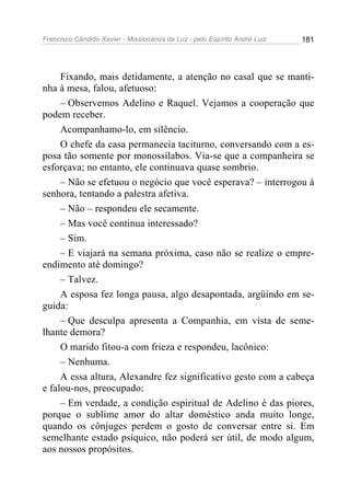 Francisco Cândido Xavier - Missionários da Luz - pelo Espírito André Luiz   181




     Fixando, mais detidamente, a atenção no casal que se manti-
nha à mesa, falou, afetuoso:
     – Observemos Adelino e Raquel. Vejamos a cooperação que
podem receber.
     Acompanhamo-lo, em silêncio.
     O chefe da casa permanecia taciturno, conversando com a es-
posa tão somente por monossílabos. Via-se que a companheira se
esforçava; no entanto, ele continuava quase sombrio.
     – Não se efetuou o negócio que você esperava? – interrogou à
senhora, tentando a palestra afetiva.
     – Não – respondeu ele secamente.
     – Mas você continua interessado?
     – Sim.
     – E viajará na semana próxima, caso não se realize o empre-
endimento até domingo?
     – Talvez.
     A esposa fez longa pausa, algo desapontada, argüindo em se-
guida:
     – Que desculpa apresenta a Companhia, em vista de seme-
lhante demora?
     O marido fitou-a com frieza e respondeu, lacônico:
     – Nenhuma.
     A essa altura, Alexandre fez significativo gesto com a cabeça
e falou-nos, preocupado:
     – Em verdade, a condição espiritual de Adelino é das piores,
porque o sublime amor do altar doméstico anda muito longe,
quando os cônjuges perdem o gosto de conversar entre si. Em
semelhante estado psíquico, não poderá ser útil, de modo algum,
aos nossos propósitos.
 