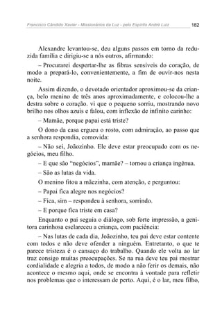 Francisco Cândido Xavier - Missionários da Luz - pelo Espírito André Luiz   182




     Alexandre levantou-se, deu alguns passos em torno da redu-
zida família e dirigiu-se a nós outros, afirmando:
     – Procurarei despertar-lhe as fibras sensíveis do coração, de
modo a prepará-lo, convenientemente, a fim de ouvir-nos nesta
noite.
     Assim dizendo, o devotado orientador aproximou-se da crian-
ça, belo menino de três anos aproximadamente, e colocou-lhe a
destra sobre o coração. vi que o pequeno sorriu, mostrando novo
brilho nos olhos azuis e falou, com inflexão de infinito carinho:
     – Mamãe, porque papai está triste?
     O dono da casa ergueu o rosto, com admiração, ao passo que
a senhora respondia, comovida:
     – Não sei, Joãozinho. Ele deve estar preocupado com os ne-
gócios, meu filho.
     – E que são “negócios”, mamãe? – tornou a criança ingênua.
     – São as lutas da vida.
     O menino fitou a mãezinha, com atenção, e perguntou:
     – Papai fica alegre nos negócios?
     – Fica, sim – respondeu à senhora, sorrindo.
     – E porque fica triste em casa?
     Enquanto o pai seguia o diálogo, sob forte impressão, a geni-
tora carinhosa esclareceu a criança, com paciência:
     – Nas lutas de cada dia, Joãozinho, teu pai deve estar contente
com todos e não deve ofender a ninguém. Entretanto, o que te
parece tristeza é o cansaço do trabalho. Quando ele volta ao lar
traz consigo muitas preocupações. Se na rua deve teu pai mostrar
cordialidade e alegria a todos, de modo a não ferir os demais, não
acontece o mesmo aqui, onde se encontra à vontade para refletir
nos problemas que o interessam de perto. Aqui, é o lar, meu filho,
 