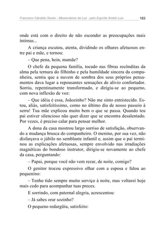 Francisco Cândido Xavier - Missionários da Luz - pelo Espírito André Luiz   183




onde está com o direito de não esconder as preocupações mais
íntimas...
     A criança escutou, atenta, dividindo os olhares afetuosos en-
tre pai e mãe, e tornou:
     – Que pena, hein, mamãe?
     O chefe da pequena família, tocado nas fibras recônditas da
alma pela ternura do filhinho e pela humildade sincera da compa-
nheira, sentiu que a nuvem de sombra dos seus próprios pensa-
mentos dava lugar a repousantes sensações de alivio confortador.
Sorriu, repentinamente transformado, e dirigiu-se ao pequeno,
com nova inflexão de voz:
     – Que idéia é essa, Joãozinho? Não me sinto entristecido. Es-
tou, aliás, satisfeitíssimo, como no último dia de nosso passeio à
serra! Tua mãe explicou muito bem o que se passa. Quando teu
pai estiver silencioso não quer dizer que se encontra desalentado.
Por vezes, é preciso calar para pensar melhor.
     A dona da casa mostrou largo sorriso de satisfação, observan-
do a mudança brusca do companheiro. O menino, por sua vez, não
disfarçava o júbilo no semblante infantil e, assim que o pai termi-
nou as explicações afetuosas, sempre envolvido nas irradiações
magnéticas do bondoso instrutor, dirigiu-se novamente ao chefe
da casa, perguntando:
     – Papai, porque você não vem rezar, de noite, comigo?
     O genitor trocou expressivo olhar com a esposa e falou ao
pequenino:
     – Tenho tido sempre muito serviço à noite, mas voltarei hoje
mais cedo para acompanhar tuas preces.
     E sorrindo, com paternal alegria, acrescentou:
     – Já sabes orar sozinho?
     O pequeno redargüiu, satisfeito:
 