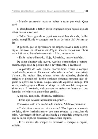 Francisco Cândido Xavier - Missionários da Luz - pelo Espírito André Luiz   184




       – Mamãe ensina-me todas as noites a rezar por você. Quer
ver?
     E, abandonando o talher, instintivamente olhou para o alto, de
mãos postas, e recitou:
     – “Meu Deus, guarda o papai nos caminhos da vida, dá-lhe
saúde, tranqüilidade e coragem nas lutas de cada dia! Assim se-
ja!”
     O genitor, que se apresentara tão impenetrável e rude a prin-
cípio, mostrou os olhos rasos d’água sensibilizados nas fibras
mais intimas e, fixando ternamente o filho, murmurou:
     – Estás muito adiantado. Hoje, Joãozinho, rezarei também.
     De alma desanuviada agora, Adelino contemplou a compa-
nheira, orgulhoso de possuir-lhe o devotamento, e acentuou:
     – A palestra do João fez-me enorme bem. Trazia o coração
desalentado, opresso. Eu mesmo não saberia definir meu estado
d’alma... Há muitos dias, minhas noites são agitadas, cheias de
aflições e pesadelos! Tenho sonhado sistematicamente que al-
guém se aproxima de mim, na qualidade de vigoroso inimigo. Por
vezes, rendo graças a Deus, ao despertar pela manhã, porque me
sinto mais à vontade, enfrentando as máscaras humanas, que
lutando, noite inteira, em sonhos cruéis...
     A esposa, admirada, observou, carinhosa:
     – Creio que deverias descansar um pouco...
     Comovido, ante a delicadeza da mulher, Adelino continuou:
     – Tenho tido receio de mim mesmo! Tão logo me acomodo
no leito, sinto instintivamente que uma sombra se aproxima de
mim. Adormeço sob incrível ansiedade e o pesadelo começa, sem
que eu saiba explicar conscientemente coisa alguma.
     – E os sonhos são sempre os mesmos? – indagou a esposa,
solicita.
 