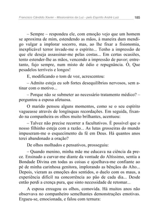Francisco Cândido Xavier - Missionários da Luz - pelo Espírito André Luiz   185




     – Sempre – respondeu ele, com emoção vejo que um homem
se aproxima de mim, estendendo as mãos, à maneira dum mendi-
go vulgar a implorar socorro, mas, ao lhe fixar a fisionomia,
inexplicável terror invade-me o espírito... Tenho a impressão de
que ele deseja assassinar-me pelas costas... Em certas ocasiões,
tento estender-lhe as mãos, vencendo a impressão de pavor; entre-
tanto, fujo sempre, num misto de ódio e repugnância. Ó, Que
pesadelos terríveis e longos!
     E, modificando o tom de voz, acrescentou:
     – Admito esteja eu sob fortes desequilíbrios nervosos, sem a-
tinar com o motivo...
     – Porque não se submeter ao necessário tratamento médico? –
perguntou a esposa afetuosa.
     O marido pensou alguns momentos, como se o seu espírito
vagueasse através de longínquas recordações. Em seguida, fixan-
do na companheira os olhos muito brilhantes, acentuou:
     – Talvez não precise recorrer a facultativos. É possível que o
nosso filhinho esteja com a razão... As lutas grosseiras do mundo
impuseram-me o esquecimento da fé em Deus. Há quantos anos
terei abandonado a oração?
     De olhos molhados e pensativos, prosseguiu:
     – Quando menino, minha mãe me educava na ciência da pre-
ce. Ensinado a curvar-me diante da vontade do Altíssimo, sentia a
Bondade Divina em todas as coisas e ajoelhava-me confiante ao
pé de minha carinhosa genitora, implorando as bênçãos do Alto...
Depois, vieram as emoções dos sentidos, o duelo com os maus, a
experiência difícil na concorrência ao pão de cada dia... Desde
então perdi a crença pura, que sinto necessidade de retomar...
     A esposa enxugou os olhos, comovida. Há muitos anos não
observava no companheiro semelhantes demonstrações emotivas.
Ergueu-se, emocionada, e falou com ternura:
 