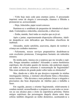 Francisco Cândido Xavier - Missionários da Luz - pelo Espírito André Luiz   186




     – Volte hoje mais cedo para orarmos juntos. E procurando
imprimir notas de alegria à conversação, chamou o filhinho a
pronunciar-se, acrescentando:
     – Hoje, Joãozinho, papai rezará conosco.
     Iluminou-se o semblante do pequenino de intraduzível alacri-
dade. Contemplou a mãezinha, enternecido, e observou:
     – Então, mamãe, farei todas as orações que eu já sei.
     Após o jantar, experimentando disposições diferentes, Adeli-
no despediu-se com delicadeza que Herculano classificou de
inabitual.
     Alexandre, muito satisfeito, asseverou, depois de restituir a
criança aos cuidados maternos:
     – Felizmente, nossos serviços preparatórios desdobram-se
com excelentes promessas. Conseguimos bastante em reduzidos
minutos.
     De minha parte, imensa era a surpresa que me invadia o espí-
rito. Porque tamanhos cuidados? Alexandre e outros benfeitores
espirituais, tão elevados quanto ele mesmo, não poderiam organi-
zar todos os serviços atinentes à reencarnação de Segismundo?
Não eram senhores de grande poder sobre todos os obstáculos?
     Mas, dando-me a idéia de que desejava responder às minhas
interrogações íntimas, o instrutor afavelmente falou a Herculano,
nestes termos: – Não devemos e nem podemos forçar a ninguém e
precisamos das boas disposições de Adelino para o trabalho a
fazer.
     Em seguida, passou a orientar Segismundo, relativamente à
conduta mental, aconselhando-o a preparar-se com todos os recur-
sos ao seu alcance para o êxito na experiência próxima. Outros
amigos espirituais das personagens daquele drama entre duas
esferas também chegaram ao ninho doméstico, acentuando-se a
 