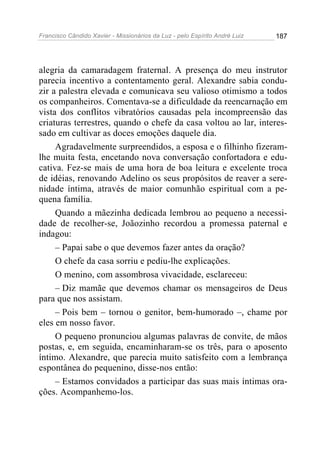Francisco Cândido Xavier - Missionários da Luz - pelo Espírito André Luiz   187




alegria da camaradagem fraternal. A presença do meu instrutor
parecia incentivo a contentamento geral. Alexandre sabia condu-
zir a palestra elevada e comunicava seu valioso otimismo a todos
os companheiros. Comentava-se a dificuldade da reencarnação em
vista dos conflitos vibratórios causadas pela incompreensão das
criaturas terrestres, quando o chefe da casa voltou ao lar, interes-
sado em cultivar as doces emoções daquele dia.
     Agradavelmente surpreendidos, a esposa e o filhinho fizeram-
lhe muita festa, encetando nova conversação confortadora e edu-
cativa. Fez-se mais de uma hora de boa leitura e excelente troca
de idéias, renovando Adelino os seus propósitos de reaver a sere-
nidade íntima, através de maior comunhão espiritual com a pe-
quena família.
     Quando a mãezinha dedicada lembrou ao pequeno a necessi-
dade de recolher-se, Joãozinho recordou a promessa paternal e
indagou:
     – Papai sabe o que devemos fazer antes da oração?
     O chefe da casa sorriu e pediu-lhe explicações.
     O menino, com assombrosa vivacidade, esclareceu:
     – Diz mamãe que devemos chamar os mensageiros de Deus
para que nos assistam.
     – Pois bem – tornou o genitor, bem-humorado –, chame por
eles em nosso favor.
     O pequeno pronunciou algumas palavras de convite, de mãos
postas, e, em seguida, encaminharam-se os três, para o aposento
íntimo. Alexandre, que parecia muito satisfeito com a lembrança
espontânea do pequenino, disse-nos então:
     – Estamos convidados a participar das suas mais íntimas ora-
ções. Acompanhemo-los.
 