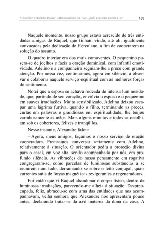 Francisco Cândido Xavier - Missionários da Luz - pelo Espírito André Luiz   188




     Naquele momento, nosso grupo estava acrescido de três enti-
dades amigas de Raquel, que tinham vindo, até ali, igualmente
convocadas pela dedicação de Herculano, a fim de cooperarem na
solução do assunto.
     O quadro interior era dos mais comoventes. O pequenino pu-
sera-se de joelhos e fazia a oração dominical, com infantil emoti-
vidade. Adelino e a companheira seguiam-lhe a prece com grande
atenção. Por nossa vez, continuamos, agora em silêncio, a obser-
var e colaborar naquele serviço espiritual com as melhores forças
do sentimento.
     Notei que a esposa se achava rodeada de intensa luminosida-
de, que, partindo de seu coração, envolvia o esposo e o pequenino
em suaves irradiações. Muito sensibilizado, Adelino deixou esca-
par uma lágrima furtiva, quando o filho, terminando as preces,
curtas em palavras e grandiosas em espiritualidade, lhe beijou
carinhosamente as mãos. Mais alguns minutos e todos se recolhi-
am sob os cobertores, felizes e tranqüilos.
     Nesse instante, Alexandre falou:
     – Agora, meus amigos, façamos o nosso serviço de oração
cooperadora. Precisamos conversar seriamente com Adelino,
relativamente à situação. O orientador pediu a proteção divina
para o casal, em voz alta, sendo acompanhado por nós, em pro-
fundo silêncio. As vibrações do nosso pensamento em rogativa
congregaram-se, como parcelas de luminosas substâncias a se
reunirem num todo, derramando-se sobre o leito conjugal, quais
correntes sutis de forças magnéticas revigorantes e regeneradoras.
     Foi então que vi Raquel abandonar o corpo físico, dentro de
luminosas irradiações, parecendo-me alheia à situação. Despreo-
cupada, feliz, abraçou-se com uma das entidades que nos acom-
panhavam, velha senhora que Alexandre nos apresentara pouco
antes, declarando tratar-se da avó materna da dona da casa. A
 