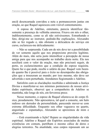 Francisco Cândido Xavier - Missionários da Luz - pelo Espírito André Luiz   189




anciã desencarnada convidou a neta a permanecerem juntas em
oração, ao que Raquel aquiesceu com visível contentamento.
     A esposa de Adelino, entretanto, parecia identificar tão-
somente a presença da velhinha amorosa. Fixava em nós o olhar,
indiferentemente, como se ali não estivéssemos. Estranhando o
fato, dirigi-me ao instrutor, pedindo-lhe explicações. Alexandre
não se fez rogado e, não obstante a delicadeza do serviço em
curso, esclareceu-me delicadamente:
     – Não se surpreenda. Cada um de nós deve ter a possibilidade
de ver somente aquilo que nos proporcione proveito legítimo.
Além do mais, não seria justo intensificar a percepção de nossa
amiga para que nos acompanhe no trabalho desta noite. Ela nos
auxiliará com o valor da oração, mas não precisará seguir, de
perto, os esclarecimentos que a condição do esposo requisita.
Quem faz o que pode, recebe o salário da paz. Raquel vem fazen-
do quanto lhe é possível para o êxito no desempenho das obriga-
ções que a trouxeram ao mundo; por isso mesmo, não deve ser
advertida e nem perturbada. Atendamos Segismundo e Adelino.
     Satisfeito com as elucidações recebidas e admirando a Justiça
Divina a manifestar-se nos mínimos pormenores de nossas ativi-
dades espirituais, observei que a companheira de Adelino se
mantinha, não longe de nós, em fervorosa prece.
     Nesse momento, o esposo de Raquel afastava-se do corpo fí-
sico, pesadamente. Não apresentava, tal qual a consorte, um halo
radioso em derredor da personalidade, parecendo mover-se com
extrema dificuldade. Enquanto seu olhar vagueava no quarto,
angustiado e espantadiço, Alexandre se aproximou de mim e
observou:
     – Está examinando a lição? Repare as singularidades da vida
espiritual. Adelino e Raquel são Espíritos associados de muitas
existências em comum, partilham o mesmo cálice de dores e
alegrias terrestres. Na atualidade, seus corpos repousam um ao
 