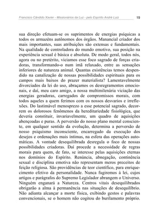 Francisco Cândido Xavier - Missionários da Luz - pelo Espírito André Luiz   19




sua direção efetuam-se os suprimentos de energias psíquicas a
todos os armazéns autônomos dos órgãos. Manancial criador dos
mais importantes, suas atribuições são extensas e fundamentais.
Na qualidade de controladora do mundo emotivo, sua posição na
experiência sexual é básica e absoluta. De modo geral, todos nós,
agora ou no pretérito, viciamos esse foco sagrado de forças cria-
doras, transformando-o num imã relaxado, entre as sensações
inferiores de natureza animal. Quantas existências temos despen-
dido na canalização de nossas possibilidades espirituais para os
campos mais baixos do prazer materialista? Lamentavelmente
divorciados da lei do uso, abraçamos os desregramentos emocio-
nais, e daí, meu caro amigo, a nossa multimilenária viciação das
energias geradoras, carregados de compromissos morais, com
todos aqueles a quem ferimos com os nossos desvarios e irrefle-
xões. Do lastimável menosprezo a esse potencial sagrado, decor-
rem os dolorosos fenômenos da hereditariedade fisiológica, que
deveria constituir, invariavelmente, um quadro de aquisições
abençoadas e puras. A perversão do nosso plano mental conscien-
te, em qualquer sentido da evolução, determina a perversão de
nosso psiquismo inconsciente, encarregado da execução dos
desejos e ordenações mais íntimas, na esfera das operações auto-
máticas. A vontade desequilibrada desregula o foco de nossas
possibilidades criadoras. Daí procede a necessidade de regras
morais para quem, de fato, se interesse pelas aquisições eternas
nos domínios do Espírito. Renúncia, abnegação, continência
sexual e disciplina emotiva não representam meros preceitos de
feição religiosa. São providências de teor científico, para enrique-
cimento efetivo da personalidade. Nunca fugiremos à lei, cujos
artigos e parágrafos do Supremo Legislador abrangem o Universo.
Ninguém enganará a Natureza. Centros vitais desequilibrados
obrigarão a alma à permanência nas situações de desequilíbrio.
Não adianta alcançar a morte física, exibindo gestos e palavras
convencionais, se o homem não cogitou do burilamento próprio.
 