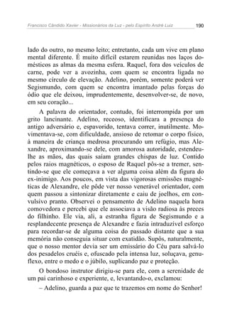Francisco Cândido Xavier - Missionários da Luz - pelo Espírito André Luiz   190




lado do outro, no mesmo leito; entretanto, cada um vive em plano
mental diferente. É muito difícil estarem reunidas nos laços do-
mésticos as almas da mesma esfera. Raquel, fora dos veículos de
carne, pode ver a avozinha, com quem se encontra ligada no
mesmo círculo de elevação. Adelino, porém, somente poderá ver
Segismundo, com quem se encontra imantado pelas forças do
ódio que ele deixou, imprudentemente, desenvolver-se, de novo,
em seu coração...
     A palavra do orientador, contudo, foi interrompida por um
grito lancinante. Adelino, receoso, identificara a presença do
antigo adversário e, espavorido, tentava correr, inutilmente. Mo-
vimentava-se, com dificuldade, ansioso de retomar o corpo físico,
à maneira de criança medrosa procurando um refúgio, mas Ale-
xandre, aproximando-se dele, com amorosa autoridade, estendeu-
lhe as mãos, das quais saíam grandes chispas de luz. Contido
pelos raios magnéticos, o esposo de Raquel pôs-se a tremer, sen-
tindo-se que ele começava a ver alguma coisa além da figura do
ex-inimigo. Aos poucos, em vista das vigorosas emissões magné-
ticas de Alexandre, ele pôde ver nosso venerável orientador, com
quem passou a sintonizar diretamente e caiu de joelhos, em con-
vulsivo pranto. Observei o pensamento de Adelino naquela hora
comovedora e percebi que ele associava a visão radiosa às preces
do filhinho. Ele via, ali, a estranha figura de Segismundo e a
resplandecente presença de Alexandre e fazia intraduzível esforço
para recordar-se de alguma coisa do passado distante que a sua
memória não conseguia situar com exatidão. Supôs, naturalmente,
que o nosso mentor devia ser um emissário do Céu para salvá-lo
dos pesadelos cruéis e, ofuscado pela intensa luz, soluçava, genu-
flexo, entre o medo e o júbilo, suplicando paz e proteção.
     O bondoso instrutor dirigiu-se para ele, com a serenidade de
um pai carinhoso e experiente, e, levantando-o, exclamou:
     – Adelino, guarda a paz que te trazemos em nome do Senhor!
 