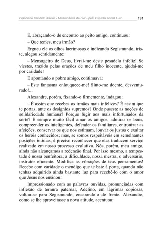 Francisco Cândido Xavier - Missionários da Luz - pelo Espírito André Luiz   191




     E, abraçando-o de encontro ao peito amigo, continuou:
     – Que temes, meu irmão?
     Ergueu ele os olhos lacrimosos e indicando Segismundo, tris-
te, alegou sentidamente:
     – Mensageiro de Deus, livrai-me deste pesadelo infeliz! Se
viestes, trazido pelas orações de meu filho inocente, ajudai-me
por caridade!
     E apontando o pobre amigo, continuava:
     – Este fantasma enlouquece-me! Sinto-me doente, desventu-
rado!...
     Alexandre, porém, fixando-o firmemente, indagou:
     – É assim que recebes os irmãos mais infelizes? É assim que
te portas, ante os desígnios supremos? Onde puseste as noções de
solidariedade humana? Porque fugir aos mais infortunados da
sorte? É sempre muito fácil amar os amigos, admirar os bons,
compreender os inteligentes, defender os familiares, entronizar as
afeições, conservar os que nos estimam, louvar os justos e exaltar
os heróis conhecidos; mas, se somos respeitáveis em semelhantes
posições intimas, é preciso reconhecer que elas traduzem serviço
realizado em nosso processo evolutivo. Nós, porém, meu amigo,
ainda não alcançamos a redenção final. Por isso mesmo, a tempes-
tade é nossa benfeitora; a dificuldade, nossa mestra; o adversário,
instrutor eficiente. Modifica as vibrações de teus pensamentos!
Recebe com caridade o mendigo que te bate à porta, quando não
tenhas adquirido ainda bastante luz para recebê-lo com o amor
que Jesus nos ensinou!
     Impressionado com as palavras ouvidas, pronunciadas com
inflexão de ternura paternal, Adelino, em lágrimas copiosas,
voltou-se para Segismundo, encarando-o de frente. Alexandre,
como se lhe aproveitasse a nova atitude, acentuou:
 
