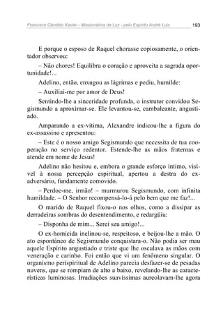 Francisco Cândido Xavier - Missionários da Luz - pelo Espírito André Luiz   193




     E porque o esposo de Raquel chorasse copiosamente, o orien-
tador observou:
     – Não chores! Equilibra o coração e aproveita a sagrada opor-
tunidade!...
     Adelino, então, enxugou as lágrimas e pediu, humilde:
     – Auxiliai-me por amor de Deus!
     Sentindo-lhe a sinceridade profunda, o instrutor convidou Se-
gismundo a aproximar-se. Ele levantou-se, cambaleante, angusti-
ado.
     Amparando a ex-vítima, Alexandre indicou-lhe a figura do
ex-assassino e apresentou:
     – Este é o nosso amigo Segismundo que necessita de tua coo-
peração no serviço redentor. Estende-lhe as mãos fraternas e
atende em nome de Jesus!
     Adelino não hesitou e, embora o grande esforço íntimo, visí-
vel à nossa percepção espiritual, apertou a destra do ex-
adversário, fundamente comovido.
     – Perdoe-me, irmão! – murmurou Segismundo, com infinita
humildade. – O Senhor recompensá-lo-á pelo bem que me faz!...
     O marido de Raquel fixou-o nos olhos, como a dissipar as
derradeiras sombras do desentendimento, e redargüiu:
     – Disponha de mim... Serei seu amigo!...
     O ex-homicida inclinou-se, respeitoso, e beijou-lhe a mão. O
ato espontâneo de Segismundo conquistara-o. Não podia ser mau
aquele Espírito angustiado e triste que lhe osculava as mãos com
veneração e carinho. Foi então que vi um fenômeno singular. O
organismo perispiritual de Adelino parecia desfazer-se de pesadas
nuvens, que se rompiam de alto a baixo, revelando-lhe as caracte-
rísticas luminosas. Irradiações suavíssimas aureolavam-lhe agora
 