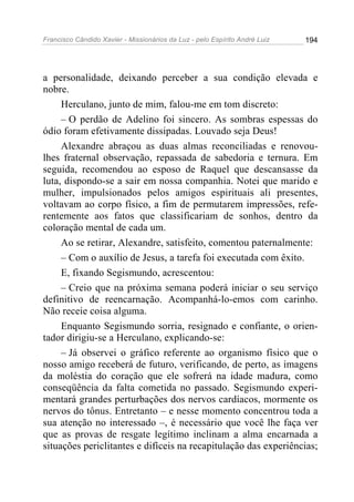 Francisco Cândido Xavier - Missionários da Luz - pelo Espírito André Luiz   194




a personalidade, deixando perceber a sua condição elevada e
nobre.
     Herculano, junto de mim, falou-me em tom discreto:
     – O perdão de Adelino foi sincero. As sombras espessas do
ódio foram efetivamente dissipadas. Louvado seja Deus!
     Alexandre abraçou as duas almas reconciliadas e renovou-
lhes fraternal observação, repassada de sabedoria e ternura. Em
seguida, recomendou ao esposo de Raquel que descansasse da
luta, dispondo-se a sair em nossa companhia. Notei que marido e
mulher, impulsionados pelos amigos espirituais ali presentes,
voltavam ao corpo físico, a fim de permutarem impressões, refe-
rentemente aos fatos que classificariam de sonhos, dentro da
coloração mental de cada um.
     Ao se retirar, Alexandre, satisfeito, comentou paternalmente:
     – Com o auxílio de Jesus, a tarefa foi executada com êxito.
     E, fixando Segismundo, acrescentou:
     – Creio que na próxima semana poderá iniciar o seu serviço
definitivo de reencarnação. Acompanhá-lo-emos com carinho.
Não receie coisa alguma.
     Enquanto Segismundo sorria, resignado e confiante, o orien-
tador dirigiu-se a Herculano, explicando-se:
     – Já observei o gráfico referente ao organismo físico que o
nosso amigo receberá de futuro, verificando, de perto, as imagens
da moléstia do coração que ele sofrerá na idade madura, como
conseqüência da falta cometida no passado. Segismundo experi-
mentará grandes perturbações dos nervos cardíacos, mormente os
nervos do tônus. Entretanto – e nesse momento concentrou toda a
sua atenção no interessado –, é necessário que você lhe faça ver
que as provas de resgate legítimo inclinam a alma encarnada a
situações periclitantes e difíceis na recapitulação das experiências;
 