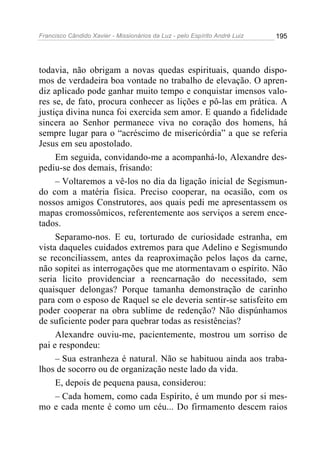Francisco Cândido Xavier - Missionários da Luz - pelo Espírito André Luiz   195




todavia, não obrigam a novas quedas espirituais, quando dispo-
mos de verdadeira boa vontade no trabalho de elevação. O apren-
diz aplicado pode ganhar muito tempo e conquistar imensos valo-
res se, de fato, procura conhecer as lições e pô-las em prática. A
justiça divina nunca foi exercida sem amor. E quando a fidelidade
sincera ao Senhor permanece viva no coração dos homens, há
sempre lugar para o “acréscimo de misericórdia” a que se referia
Jesus em seu apostolado.
     Em seguida, convidando-me a acompanhá-lo, Alexandre des-
pediu-se dos demais, frisando:
     – Voltaremos a vê-los no dia da ligação inicial de Segismun-
do com a matéria física. Preciso cooperar, na ocasião, com os
nossos amigos Construtores, aos quais pedi me apresentassem os
mapas cromossômicos, referentemente aos serviços a serem ence-
tados.
     Separamo-nos. E eu, torturado de curiosidade estranha, em
vista daqueles cuidados extremos para que Adelino e Segismundo
se reconciliassem, antes da reaproximação pelos laços da carne,
não sopitei as interrogações que me atormentavam o espírito. Não
seria licito providenciar a reencarnação do necessitado, sem
quaisquer delongas? Porque tamanha demonstração de carinho
para com o esposo de Raquel se ele deveria sentir-se satisfeito em
poder cooperar na obra sublime de redenção? Não dispúnhamos
de suficiente poder para quebrar todas as resistências?
     Alexandre ouviu-me, pacientemente, mostrou um sorriso de
pai e respondeu:
     – Sua estranheza é natural. Não se habituou ainda aos traba-
lhos de socorro ou de organização neste lado da vida.
     E, depois de pequena pausa, considerou:
     – Cada homem, como cada Espírito, é um mundo por si mes-
mo e cada mente é como um céu... Do firmamento descem raios
 