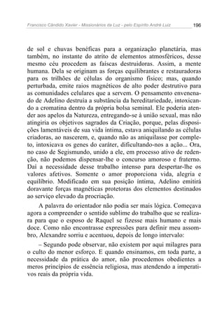 Francisco Cândido Xavier - Missionários da Luz - pelo Espírito André Luiz   196




de sol e chuvas benéficas para a organização planetária, mas
também, no instante do atrito de elementos atmosféricos, desse
mesmo céu procedem as faíscas destruidoras. Assim, a mente
humana. Dela se originam as forças equilibrantes e restauradoras
para os trilhões de células do organismo físico; mas, quando
perturbada, emite raios magnéticos de alto poder destrutivo para
as comunidades celulares que a servem. O pensamento envenena-
do de Adelino destruía a substância da hereditariedade, intoxican-
do a cromatina dentro da própria bolsa seminal. Ele poderia aten-
der aos apelos da Natureza, entregando-se à união sexual, mas não
atingiria os objetivos sagrados da Criação, porque, pelas disposi-
ções lamentáveis de sua vida íntima, estava aniquilando as células
criadoras, ao nascerem, e, quando não as aniquilasse por comple-
to, intoxicava os genes do caráter, dificultando-nos a ação... Ora,
no caso de Segismundo, unido a ele, em processo ativo de reden-
ção, não podemos dispensar-lhe o concurso amoroso e fraterno.
Daí a necessidade desse trabalho intenso para despertar-lhe os
valores afetivos. Somente o amor proporciona vida, alegria e
equilíbrio. Modificado em sua posição íntima, Adelino emitirá
doravante forças magnéticas protetoras dos elementos destinados
ao serviço elevado da procriação.
     A palavra do orientador não podia ser mais lógica. Começava
agora a compreender o sentido sublime do trabalho que se realiza-
ra para que o esposo de Raquel se fizesse mais humano e mais
doce. Como não encontrasse expressões para definir meu assom-
bro, Alexandre sorriu e acentuou, depois de longo intervalo:
     – Segundo pode observar, não existem por aqui milagres para
o culto do menor esforço. E quando ensinamos, em toda parte, a
necessidade da prática do amor, não procedemos obedientes a
meros princípios de essência religiosa, mas atendendo a imperati-
vos reais da própria vida.
 