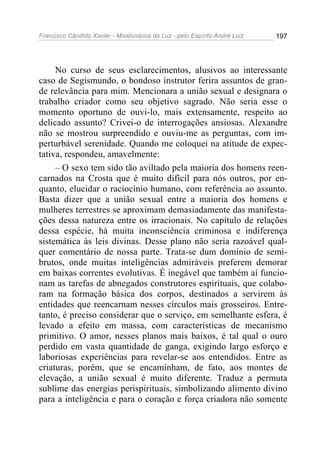 Francisco Cândido Xavier - Missionários da Luz - pelo Espírito André Luiz   197




     No curso de seus esclarecimentos, alusivos ao interessante
caso de Segismundo, o bondoso instrutor ferira assuntos de gran-
de relevância para mim. Mencionara a união sexual e designara o
trabalho criador como seu objetivo sagrado. Não seria esse o
momento oportuno de ouvi-lo, mais extensamente, respeito ao
delicado assunto? Crivei-o de interrogações ansiosas. Alexandre
não se mostrou surpreendido e ouviu-me as perguntas, com im-
perturbável serenidade. Quando me coloquei na atitude de expec-
tativa, respondeu, amavelmente:
     – O sexo tem sido tão aviltado pela maioria dos homens reen-
carnados na Crosta que é muito difícil para nós outros, por en-
quanto, elucidar o raciocínio humano, com referência ao assunto.
Basta dizer que a união sexual entre a maioria dos homens e
mulheres terrestres se aproximam demasiadamente das manifesta-
ções dessa natureza entre os irracionais. No capítulo de relações
dessa espécie, há muita inconsciência criminosa e indiferença
sistemática às leis divinas. Desse plano não seria razoável qual-
quer comentário de nossa parte. Trata-se dum domínio de semi-
brutos, onde muitas inteligências admiráveis preferem demorar
em baixas correntes evolutivas. É inegável que também aí funcio-
nam as tarefas de abnegados construtores espirituais, que colabo-
ram na formação básica dos corpos, destinados a servirem às
entidades que reencarnam nesses círculos mais grosseiros. Entre-
tanto, é preciso considerar que o serviço, em semelhante esfera, é
levado a efeito em massa, com características de mecanismo
primitivo. O amor, nesses planos mais baixos, é tal qual o ouro
perdido em vasta quantidade de ganga, exigindo largo esforço e
laboriosas experiências para revelar-se aos entendidos. Entre as
criaturas, porém, que se encaminham, de fato, aos montes de
elevação, a união sexual é muito diferente. Traduz a permuta
sublime das energias perispirituais, simbolizando alimento divino
para a inteligência e para o coração e força criadora não somente
 