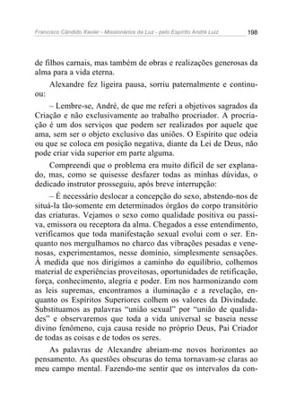 Francisco Cândido Xavier - Missionários da Luz - pelo Espírito André Luiz   198




de filhos carnais, mas também de obras e realizações generosas da
alma para a vida eterna.
     Alexandre fez ligeira pausa, sorriu paternalmente e continu-
ou:
     – Lembre-se, André, de que me referi a objetivos sagrados da
Criação e não exclusivamente ao trabalho procriador. A procria-
ção é um dos serviços que podem ser realizados por aquele que
ama, sem ser o objeto exclusivo das uniões. O Espírito que odeia
ou que se coloca em posição negativa, diante da Lei de Deus, não
pode criar vida superior em parte alguma.
     Compreendi que o problema era muito difícil de ser explana-
do, mas, como se quisesse desfazer todas as minhas dúvidas, o
dedicado instrutor prosseguiu, após breve interrupção:
     – É necessário deslocar a concepção do sexo, abstendo-nos de
situá-la tão-somente em determinados órgãos do corpo transitório
das criaturas. Vejamos o sexo como qualidade positiva ou passi-
va, emissora ou receptora da alma. Chegados a esse entendimento,
verificamos que toda manifestação sexual evolui com o ser. En-
quanto nos mergulhamos no charco das vibrações pesadas e vene-
nosas, experimentamos, nesse domínio, simplesmente sensações.
À medida que nos dirigimos a caminho do equilíbrio, colhemos
material de experiências proveitosas, oportunidades de retificação,
força, conhecimento, alegria e poder. Em nos harmonizando com
as leis supremas, encontramos a iluminação e a revelação, en-
quanto os Espíritos Superiores colhem os valores da Divindade.
Substituamos as palavras “união sexual” por “união de qualida-
des” e observaremos que toda a vida universal se baseia nesse
divino fenômeno, cuja causa reside no próprio Deus, Pai Criador
de todas as coisas e de todos os seres.
     As palavras de Alexandre abriam-me novos horizontes ao
pensamento. As questões obscuras do tema tornavam-se claras ao
meu campo mental. Fazendo-me sentir que os intervalos da con-
 