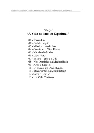 Francisco Cândido Xavier - Missionários da Luz - pelo Espírito André Luiz   2




                            Coleção
                  “A Vida no Mundo Espiritual”
                    01 - Nosso Lar
                    02 - Os Mensageiros
                    03 - Missionários da Luz
                    04 - Obreiros da Vida Eterna
                    05 - No Mundo Maior
                    06 - Libertação
                    07 - Entre a Terra e o Céu
                    08 - Nos Domínios da Mediunidade
                    09 - Ação e Reação
                    10 - Evolução em Dois Mundos
                    11 - Mecanismos da Mediunidade
                    12 - Sexo e Destino
                    13 - E a Vida Continua...
 