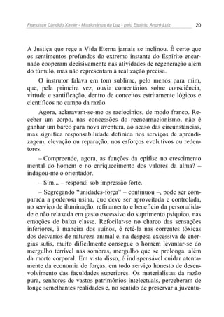 Francisco Cândido Xavier - Missionários da Luz - pelo Espírito André Luiz   20




A Justiça que rege a Vida Eterna jamais se inclinou. É certo que
os sentimentos profundos do extremo instante do Espírito encar-
nado cooperam decisivamente nas atividades de regeneração além
do túmulo, mas não representam a realização precisa.
     O instrutor falava em tom sublime, pelo menos para mim,
que, pela primeira vez, ouvia comentários sobre consciência,
virtude e santificação, dentro de conceitos estritamente lógicos e
científicos no campo da razão.
     Agora, aclaravam-se-me os raciocínios, de modo franco. Re-
ceber um corpo, nas concessões do reencarnacionismo, não é
ganhar um barco para nova aventura, ao acaso das circunstâncias,
mas significa responsabilidade definida nos serviços de aprendi-
zagem, elevação ou reparação, nos esforços evolutivos ou reden-
tores.
     – Compreende, agora, as funções da epífise no crescimento
mental do homem e no enriquecimento dos valores da alma? –
indagou-me o orientador.
     – Sim... – respondi sob impressão forte.
     – Segregando “unidades-força” – continuou –, pode ser com-
parada a poderosa usina, que deve ser aproveitada e controlada,
no serviço de iluminação, refinamento e benefício da personalida-
de e não relaxada em gasto excessivo do suprimento psíquico, nas
emoções de baixa classe. Refocilar-se no charco das sensações
inferiores, à maneira dos suínos, é retê-la nas correntes tóxicas
dos desvarios de natureza animal e, na despesa excessiva de ener-
gias sutis, muito dificilmente consegue o homem levantar-se do
mergulho terrível nas sombras, mergulho que se prolonga, além
da morte corporal. Em vista disso, é indispensável cuidar atenta-
mente da economia de forças, em todo serviço honesto de desen-
volvimento das faculdades superiores. Os materialistas da razão
pura, senhores de vastos patrimônios intelectuais, perceberam de
longe semelhantes realidades e, no sentido de preservar a juventu-
 