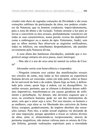 Francisco Cândido Xavier - Missionários da Luz - pelo Espírito André Luiz   200




criador está cheio de sagradas comoções da Divindade e são essas
comoções sublimes da participação da alma, nos poderes criado-
res da Natureza, que os homens conduzem, imprevidentemente,
para a zona do abuso e da viciação. Tentam arrastar a luz para as
trevas e convertem os atos sexuais, profundamente veneráveis em
todas as suas características, numa paixão viciosa tão deplorável
como a embriaguez ou a mania do ópio. Entretanto, André, sem
que os olhos mortais lhes observem as angústias retificadoras,
todos os infelizes, em semelhantes despenhadeiros, são punidos
severamente pela Natureza divina.
     A essa altura das luminosas elucidações, sentindo que o res-
peitável amigo entraria em nova pausa, ousei interrogar:
     – Mas não é o uso do sexo uma lei natural na esfera da Cros-
ta?
     Alexandre sorriu com benevolência e respondeu:
     – Ninguém contesta esse caráter das manifestações sexuais
nos círculos da carne, mas todas as leis naturais na experiência
humana devem ser exercidas, como em toda parte, sobre as bases
da lei universal do bem e da ordem. Quem foge ao bem, é defron-
tado pelo crime; quem foge à ordem, cai no desequilíbrio. As
uniões sexuais, portanto, que se efetuem à distância desses subli-
mes imperativos, transformam-se em causas geradoras de sofri-
mento e perturbação. Ao demais, não devemos esquecer que o
sexo, na existência humana, pode ser um dos instrumentos do
amor, sem que o amor seja o sexo. Por isso mesmo, os homens e
as mulheres, cuja alma se vai libertando dos cativeiros da forma
física, escapam, gradativamente, do império absoluto das sensa-
ções carnais. Para eles, a união sexual orgânica vai deixando de
ser uma imposição, porque aprendem a trocar os valores divinos
da alma, entre si, alimentando-se reciprocamente, através de
permutas magnéticas, não menos valiosas para os setores da Cria-
ção Infinita, gerando realizações espirituais para a eternidade
 