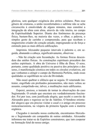Francisco Cândido Xavier - Missionários da Luz - pelo Espírito André Luiz   201




gloriosa, sem qualquer exigência dos atritos celulares. Para esse
gênero de criaturas, a união reconfortadora e sublime não se acha
circunscrita à emotividade de alguns minutos, mas constitui a
integração de alma com alma, através da vida inteira, no campo
da Espiritualidade Superior. Diante dos fenômenos da presença
física, bastam-lhes, na maioria das vezes, o olhar, a palavra, o
simples gesto de carinho e compreensão, para que recebam o
magnetismo criador do coração amado, impregnando-se de força e
estimulo para as mais difíceis edificações.
     Imprimiu Alexandre pequeno intervalo à palestra e, em se-
guida, abanando a cabeça, significativamente, observou:
     – Não há criação sem fecundação. As formas físicas descen-
dem das uniões físicas. As construções espirituais procedem das
uniões espirituais. A obra do Universo é filha de Deus. O sexo,
portanto, como qualidade positiva ou passiva dos princípios e dos
seres, é manifestação cósmica em todos os círculos evolutivos, até
que venhamos a atingir o campo da Harmonia Perfeita, onde essas
qualidades se equilibram no seio da Divindade.
     Não ousei quebrar o silêncio que se seguiu. O venerando ins-
trutor, engolfado em profundos pensamentos, não mais voltou ao
assunto, compelindo-me, talvez, a meditações mais edificantes.
     Esperei, ansioso, o instante de tornar às observações do caso
Segismundo. O estudo que encetara era verdadeiramente fascina-
dor. Foi por isso, com justificada alegria, que recebi o convite de
Alexandre para o regresso ao lar de Adelino. O bondoso orienta-
dor alegava que era preciso visitar o casal e o amigo em processo
reencarnacionista, na véspera da primeira ligação com a matéria
orgânica.
     Chegados à moradia nossa conhecida, encontramos Hercula-
no e Segismundo em companhia de outras entidades. Alexandre
informou-me tratar-se de Espíritos construtores, que iam cooperar
na formação fetal do nosso amigo.
 