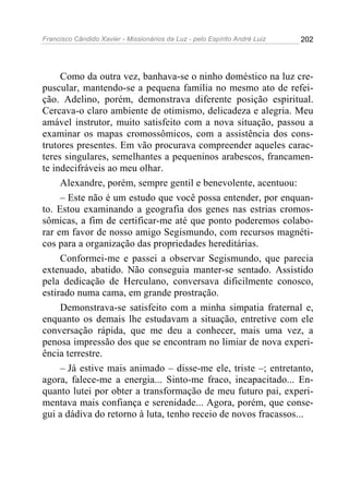 Francisco Cândido Xavier - Missionários da Luz - pelo Espírito André Luiz   202




     Como da outra vez, banhava-se o ninho doméstico na luz cre-
puscular, mantendo-se a pequena família no mesmo ato de refei-
ção. Adelino, porém, demonstrava diferente posição espiritual.
Cercava-o claro ambiente de otimismo, delicadeza e alegria. Meu
amável instrutor, muito satisfeito com a nova situação, passou a
examinar os mapas cromossômicos, com a assistência dos cons-
trutores presentes. Em vão procurava compreender aqueles carac-
teres singulares, semelhantes a pequeninos arabescos, francamen-
te indecifráveis ao meu olhar.
     Alexandre, porém, sempre gentil e benevolente, acentuou:
     – Este não é um estudo que você possa entender, por enquan-
to. Estou examinando a geografia dos genes nas estrias cromos-
sômicas, a fim de certificar-me até que ponto poderemos colabo-
rar em favor de nosso amigo Segismundo, com recursos magnéti-
cos para a organização das propriedades hereditárias.
     Conformei-me e passei a observar Segismundo, que parecia
extenuado, abatido. Não conseguia manter-se sentado. Assistido
pela dedicação de Herculano, conversava dificilmente conosco,
estirado numa cama, em grande prostração.
     Demonstrava-se satisfeito com a minha simpatia fraternal e,
enquanto os demais lhe estudavam a situação, entretive com ele
conversação rápida, que me deu a conhecer, mais uma vez, a
penosa impressão dos que se encontram no limiar de nova experi-
ência terrestre.
     – Já estive mais animado – disse-me ele, triste –; entretanto,
agora, falece-me a energia... Sinto-me fraco, incapacitado... En-
quanto lutei por obter a transformação de meu futuro pai, experi-
mentava mais confiança e serenidade... Agora, porém, que conse-
gui a dádiva do retorno à luta, tenho receio de novos fracassos...
 