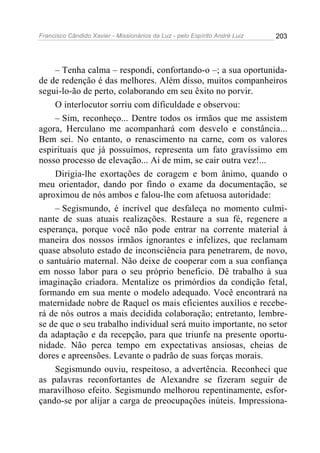 Francisco Cândido Xavier - Missionários da Luz - pelo Espírito André Luiz   203




    – Tenha calma – respondi, confortando-o –; a sua oportunida-
de de redenção é das melhores. Além disso, muitos companheiros
segui-lo-ão de perto, colaborando em seu êxito no porvir.
    O interlocutor sorriu com dificuldade e observou:
    – Sim, reconheço... Dentre todos os irmãos que me assistem
agora, Herculano me acompanhará com desvelo e constância...
Bem sei. No entanto, o renascimento na carne, com os valores
espirituais que já possuímos, representa um fato gravíssimo em
nosso processo de elevação... Ai de mim, se cair outra vez!...
    Dirigia-lhe exortações de coragem e bom ânimo, quando o
meu orientador, dando por findo o exame da documentação, se
aproximou de nós ambos e falou-lhe com afetuosa autoridade:
    – Segismundo, é incrível que desfaleça no momento culmi-
nante de suas atuais realizações. Restaure a sua fé, regenere a
esperança, porque você não pode entrar na corrente material à
maneira dos nossos irmãos ignorantes e infelizes, que reclamam
quase absoluto estado de inconsciência para penetrarem, de novo,
o santuário maternal. Não deixe de cooperar com a sua confiança
em nosso labor para o seu próprio beneficio. Dê trabalho à sua
imaginação criadora. Mentalize os primórdios da condição fetal,
formando em sua mente o modelo adequado. Você encontrará na
maternidade nobre de Raquel os mais eficientes auxílios e recebe-
rá de nós outros a mais decidida colaboração; entretanto, lembre-
se de que o seu trabalho individual será muito importante, no setor
da adaptação e da recepção, para que triunfe na presente oportu-
nidade. Não perca tempo em expectativas ansiosas, cheias de
dores e apreensões. Levante o padrão de suas forças morais.
    Segismundo ouviu, respeitoso, a advertência. Reconheci que
as palavras reconfortantes de Alexandre se fizeram seguir de
maravilhoso efeito. Segismundo melhorou repentinamente, esfor-
çando-se por alijar a carga de preocupações inúteis. Impressiona-
 