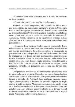 Francisco Cândido Xavier - Missionários da Luz - pelo Espírito André Luiz   205




     – Contamos com o seu concurso para a divisão da cromatina
no útero materno.
     – Com muito prazer! – redargüiu, bem-humorado.
     Voltando a outras ocupações, não continha as idéias novas
que a experiência de Segismundo despertava em mim. Como seria
feito o auxilio naquelas circunstâncias? Raquel estaria consciente
de nossa colaboração? Como interpretaria o casal as atividades de
nosso plano, caso viesse a conhecer a extensão de nossa tarefa?
Alexandre, porém, incumbiu-se de interromper minhas indaga-
ções interiores, acrescentando, como se estivesse ouvindo os meus
pensamentos:
     – Em casos dessa natureza André, a nossa intervenção desen-
volve-se com a mesma santidade que caracteriza o concurso de
um médico responsável e honesto, ao praticar a intervenção no
parto comum. A modelagem fetal e o desenvolvimento do embri-
ão obedecem a leis físicas naturais, qual ocorre na organização de
formas em outros reinos da Natureza, mas em todos esses fenô-
menos, os ascendentes de cooperação espiritual coexistem com as
leis, de acordo com os planos de evolução ou resgate. Nosso
concurso, portanto, em processos tais, é uma das tarefas mais
comuns.
     Compreendi a elevação do esclarecimento e pacifiquei a men-
te, esperando o dia seguinte. Escoadas, porém, as horas do dia, a
curiosidade voltou a espicaçar-me. Em que momento deveríamos
buscar a moradia de Adelino? Sem qualquer intenção menos
digna, preocupava-me o instante da primeira ligação de Segis-
mundo à matéria. Agiria Alexandre no momento da união sexual
ou o fenômeno obedeceria a diferentes determinações? Meu ori-
entador sorria em silêncio, compreendendo-me a tortura mental.
As horas sucediam-se umas às outras e, observando-me a impaci-
ência, Alexandre esclareceu-me, bondoso:
 
