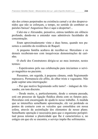 Francisco Cândido Xavier - Missionários da Luz - pelo Espírito André Luiz   208




são dos crimes perpetrados na existência carnal e ai dos despreve-
nidos que não se esforçam, a tempo, no sentido de combater as
paixões baixas! Angustioso lhes é aqui o despertar!...
     Calei-me e Alexandre, pensativo, entrou também em silêncio
profundo, dando-me a entender suas admiráveis faculdades de
concentração.
     Eram aproximadamente vinte e duas horas, quando nos pu-
semos a caminho da residência de Raquel.
     A pequena família acabava de recolher-se. Herculano e os
demais receberam-nos com inequívocas demonstrações de cari-
nho.
     O chefe dos Construtores dirigiu-se ao meu instrutor, nestes
termos:
     – Esperávamos pela sua colaboração para iniciarmos o servi-
ço magnético no paciente.
     Passamos, em seguida, à pequena câmara, onde Segismundo
repousava. Permanecia ele aflito, de olhar triste e vagueante. Não
pude sopitar uma interrogação:
     – Por que motivo Segismundo sofre tanto? – indaguei de Ale-
xandre, em tom discreto.
     – Desde muito, e, particularmente, desde a semana passada,
está em processo de ligação fluídica direta com os futuros pais.
Herculano está encarregado de ajudá-lo nesse trabalho. À medida
que se intensifica semelhante aproximação, ele vai perdendo os
pontos de contacto com os veículos que consolidou em nossa
esfera, através da assimilação dos elementos de nosso plano.
Semelhante operação é necessária para que o organismo perispiri-
tual possa retomar a plasticidade que lhe é característica e, no
estágio em que ele se encontra, o serviço impõe-lhe sofrimentos.
 