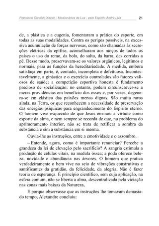 Francisco Cândido Xavier - Missionários da Luz - pelo Espírito André Luiz   21




de, a plástica e a eugenia, fomentaram a prática do esporte, em
todas as suas modalidades. Contra os perigos possíveis, na exces-
siva acumulação de forças nervosas, como são chamadas às secre-
ções elétricas da epífise, aconselharam aos moços de todos os
países o uso do remo, da bola, do salto, da barra, das corridas a
pé. Desse modo, preservavam-se os valores orgânicos, legítimos e
normais, para as funções da hereditariedade. A medida, embora
satisfaça em parte, é, contudo, incompleta e defeituosa. Incontes-
tavelmente, a ginástica e o exercício controlados são fatores vali-
osos de saúde; a competição esportiva honesta é fundamento
precioso de socialização; no entanto, podem circunscrever-se a
meras providências em benefício dos ossos e, por vezes, degene-
ra-se em elástico das paixões menos dignas. São muito raros
ainda, na Terra, os que reconhecem a necessidade de preservação
das energias psíquicas para engrandecimento do Espírito eterno.
O homem vive esquecido de que Jesus ensinou a virtude como
esporte da alma, e nem sempre se recorda de que, no problema do
aprimoramento interior, não se trata de retificar a sombra da
substância e sim a substância em si mesma.
     Ouvia-lhe as instruções, entre a emotividade e o assombro.
     – Entende, agora, como é importante renunciar? Percebe a
grandeza da lei de elevação pelo sacrifício? A sangria estimula a
produção de células vitais, na medula óssea; a poda oferece bele-
za, novidade e abundância nas árvores. O homem que pratica
verdadeiramente o bem vive no seio de vibrações construtivas e
santificantes da gratidão, da felicidade, da alegria. Não é fazer
teoria de esperança. É princípio científico, sem cuja aplicação, na
esfera comum, não se liberta a alma, descentralizada pela viciação
nas zonas mais baixas da Natureza,
     E porque observasse que as instruções lhe tomavam demasia-
do tempo, Alexandre concluiu:
 