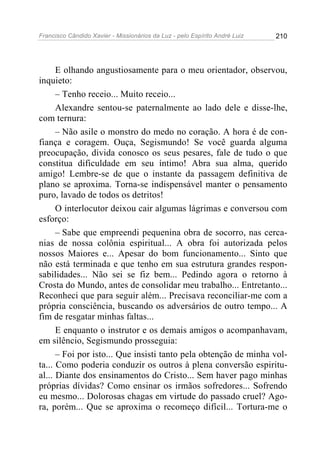 Francisco Cândido Xavier - Missionários da Luz - pelo Espírito André Luiz   210




      E olhando angustiosamente para o meu orientador, observou,
inquieto:
      – Tenho receio... Muito receio...
      Alexandre sentou-se paternalmente ao lado dele e disse-lhe,
com ternura:
      – Não asile o monstro do medo no coração. A hora é de con-
fiança e coragem. Ouça, Segismundo! Se você guarda alguma
preocupação, divida conosco os seus pesares, fale de tudo o que
constitua dificuldade em seu íntimo! Abra sua alma, querido
amigo! Lembre-se de que o instante da passagem definitiva de
plano se aproxima. Torna-se indispensável manter o pensamento
puro, lavado de todos os detritos!
      O interlocutor deixou cair algumas lágrimas e conversou com
esforço:
      – Sabe que empreendi pequenina obra de socorro, nas cerca-
nias de nossa colônia espiritual... A obra foi autorizada pelos
nossos Maiores e... Apesar do bom funcionamento... Sinto que
não está terminada e que tenho em sua estrutura grandes respon-
sabilidades... Não sei se fiz bem... Pedindo agora o retorno à
Crosta do Mundo, antes de consolidar meu trabalho... Entretanto...
Reconheci que para seguir além... Precisava reconciliar-me com a
própria consciência, buscando os adversários de outro tempo... A
fim de resgatar minhas faltas...
      E enquanto o instrutor e os demais amigos o acompanhavam,
em silêncio, Segismundo prosseguia:
      – Foi por isto... Que insisti tanto pela obtenção de minha vol-
ta... Como poderia conduzir os outros à plena conversão espiritu-
al... Diante dos ensinamentos do Cristo... Sem haver pago minhas
próprias dívidas? Como ensinar os irmãos sofredores... Sofrendo
eu mesmo... Dolorosas chagas em virtude do passado cruel? Ago-
ra, porém... Que se aproxima o recomeço difícil... Tortura-me o
 