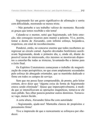 Francisco Cândido Xavier - Missionários da Luz - pelo Espírito André Luiz   212




     Segismundo fez um gesto significativo de afirmação e sorriu
com dificuldade, mostrando-se menos triste.
     – Não perturbe o seu trabalho valioso do momento. Recorde
as graças que temos recebido e não tema!
     Calando-se o mentor, notei que Segismundo, sob forte emo-
ção, não conseguia recursos para manter a palestra. Vi-o, porém,
tomar a destra de Alexandre, com infinito esforço, beijando-a,
respeitoso, em sinal de reconhecimento.
     Ponderei, então, no concurso enorme que todos recebemos ao
regressar ao círculo carnal. Aqueles devotados benfeitores auxili-
avam Segismundo, desde o primeiro dia, e, ainda ali, diante do
possível recuo do interessado, eles mesmos se mostravam dispos-
tos a consolar-lhe todas as tristezas, levantando-lhe o ânimo para
o êxito final.
     Os Espíritos Construtores começaram o trabalho de magneti-
zação do corpo perispirítico, no que eram amplamente secundados
pelo esforço do abnegado orientador, que se mantinha dedicado e
firme em todos os campos de serviço.
     Sem que me possa fazer compreendido, de pronto, pelo leitor
comum, devo dizer que “alguma coisa da forma de Segismundo
estava sendo eliminada”. Quase que imperceptivelmente, à medi-
da que se intensificavam as operações magnéticas, tornava-se ele
mais pálido. Seu olhar parecia penetrar outros domínios. Tornava-
se vago, menos lúcido.
     A certa altura, Alexandre falou-lhe com autoridade:
     – Segismundo, ajude-nos! Mantenha clareza de propósitos e
pensamento firme!
     Tive a impressão de que o reencarnante se esforçava por obe-
decer.
 