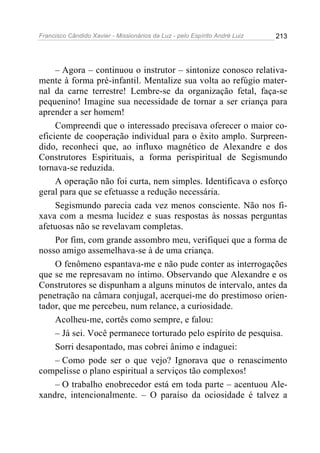 Francisco Cândido Xavier - Missionários da Luz - pelo Espírito André Luiz   213




     – Agora – continuou o instrutor – sintonize conosco relativa-
mente à forma pré-infantil. Mentalize sua volta ao refúgio mater-
nal da carne terrestre! Lembre-se da organização fetal, faça-se
pequenino! Imagine sua necessidade de tornar a ser criança para
aprender a ser homem!
     Compreendi que o interessado precisava oferecer o maior co-
eficiente de cooperação individual para o êxito amplo. Surpreen-
dido, reconheci que, ao influxo magnético de Alexandre e dos
Construtores Espirituais, a forma perispiritual de Segismundo
tornava-se reduzida.
     A operação não foi curta, nem simples. Identificava o esforço
geral para que se efetuasse a redução necessária.
     Segismundo parecia cada vez menos consciente. Não nos fi-
xava com a mesma lucidez e suas respostas às nossas perguntas
afetuosas não se revelavam completas.
     Por fim, com grande assombro meu, verifiquei que a forma de
nosso amigo assemelhava-se à de uma criança.
     O fenômeno espantava-me e não pude conter as interrogações
que se me represavam no íntimo. Observando que Alexandre e os
Construtores se dispunham a alguns minutos de intervalo, antes da
penetração na câmara conjugal, acerquei-me do prestimoso orien-
tador, que me percebeu, num relance, a curiosidade.
     Acolheu-me, cortês como sempre, e falou:
     – Já sei. Você permanece torturado pelo espírito de pesquisa.
     Sorri desapontado, mas cobrei ânimo e indaguei:
     – Como pode ser o que vejo? Ignorava que o renascimento
compelisse o plano espiritual a serviços tão complexos!
     – O trabalho enobrecedor está em toda parte – acentuou Ale-
xandre, intencionalmente. – O paraíso da ociosidade é talvez a
 