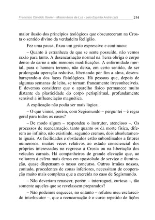 Francisco Cândido Xavier - Missionários da Luz - pelo Espírito André Luiz   214




maior ilusão dos princípios teológicos que obscureceram na Cros-
ta o sentido divino da verdadeira Religião.
     Fez uma pausa, fixou um gesto expressivo e continuou:
     – Quanto à estranheza de que se sente possuído, não vemos
razão para tanto. A desencarnação normal na Terra obriga o corpo
denso de carne a não menores modificações. A enfermidade mor-
tal, para o homem terreno, não deixa, em certo sentido, de ser
prolongada operação redutiva, libertando por fim a alma, desem-
baraçando-a dos laços fisiológicos. Há pessoas que, depois de
algumas semanas de leito, se tornam francamente irreconhecíveis.
E devemos considerar que o aparelho físico permanece muito
distante da plasticidade do corpo perispiritual, profundamente
sensível a influenciação magnética.
     A explicação não podia ser mais lógica.
     – O que vimos, porém, com Segismundo – perguntei – é regra
geral para todos os casos?
     – De modo algum – respondeu o instrutor, atencioso –. Os
processos de reencarnação, tanto quanto os da morte física, dife-
rem ao infinito, não existindo, segundo cremos, dois absolutamen-
te iguais. As facilidades e obstáculos estão subordinados a fatores
numerosos, muitas vezes relativos ao estado consciencial dos
próprios interessados no regresso à Crosta ou na libertação dos
veículos carnais. Há companheiros de grande elevação que, ao
voltarem à esfera mais densa em apostolado de serviço e ilumina-
ção, quase dispensam o nosso concurso. Outros irmãos nossos,
contudo, procedentes de zonas inferiores, necessitam de coopera-
ção muito mais complexa que a exercida no caso de Segismundo.
     – Não deveriam renascer, porém – interroguei, curioso –, tão
somente aqueles que se revelassem preparados?
     – Não podemos esquecer, no entanto – refutou meu esclareci-
do interlocutor –, que a reencarnação é o curso repetido de lições
 