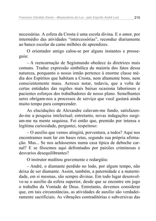 Francisco Cândido Xavier - Missionários da Luz - pelo Espírito André Luiz   215




necessárias. A esfera da Crosta é uma escola divina. E o amor, por
intermédio das atividades “intercessórias”, reconduz diariamente
ao banco escolar da carne milhões de aprendizes.
     O orientador amigo calou-se por alguns instantes e prosse-
guiu:
     – A reencarnação de Segismundo obedece às diretrizes mais
comuns. Traduz expressão simbólica da maioria dos fatos dessa
natureza, porquanto o nosso irmão pertence à enorme classe mé-
dia dos Espíritos que habitam a Crosta, nem altamente bons, nem
conscientemente maus. Acresce notar, todavia, que a volta de
certas entidades das regiões mais baixas ocasiona laboriosos e
pacientes esforços dos trabalhadores de nosso plano. Semelhantes
seres obrigam-nos a processos de serviço que você gastará ainda
muito tempo para compreender.
     As elucidações de Alexandre calavam-me fundo, satisfazen-
do-me a pesquisa intelectual; entretanto, novas indagações surgi-
am-me na mente sequiosa. Foi então que, premido por intensa e
legítima curiosidade, perguntei, respeitoso:
     – O auxílio que vemos atingirá, porventura, a todos? Aqui nos
encontramos num lar em bases retas, segundo sua própria afirma-
ção. Mas... Se nos achássemos numa casa típica de deboche car-
nal? E se fôssemos aqui defrontados por paixões criminosas e
desvarios desequilibrantes?
     O instrutor meditou gravemente e redargüiu:
     – André, o diamante perdido no lodo, por algum tempo, não
deixa de ser diamante. Assim, também, a paternidade e a materni-
dade, em si mesmas, são sempre divinas. Em todo lugar desenvol-
ve-se o auxilio da esfera superior, desde que se encontre em jogo
o trabalho da Vontade de Deus. Entretanto, devemos considerar
que, em tais circunstâncias, as atividades de auxilio são verdadei-
ramente sacrificiais. As vibrações contraditórias e subversivas das
 