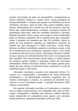 Francisco Cândido Xavier - Missionários da Luz - pelo Espírito André Luiz   216




paixões desvairadas da alma em desequilíbrio comprometem os
nossos melhores esforços e, muitas vezes, nessas paisagens de
irresponsabilidade e viciação, para ajudar, em obediência ao nosso
ministério, devemos, antes de tudo, lutar contra entidades mons-
truosas, dominadoras dos círculos de vida dos homens e das mu-
lheres que, imprevidentemente, escolhem o perigoso caminho da
perturbação emocional, onde tais entidades ignorantes e desequi-
libradas transitam. Nesses casos, nem sempre a nossa colaboração
pode ser perfeita, porquanto são os próprios pais que, menospre-
zando a grandeza do mandato que lhes foi confiado, abrem as
portas de suas potências sagradas aos impiedosos monstros da
sombra que lhes perseguem os filhos nascituros. Certas almas
heróicas escolhem semelhante entrada na existência carnal, a fim
de se fortalecerem nas resistências supremas contra o mal, desde
os primeiros dias de serviço uterino. Entretanto, devemos conside-
rar que é preciso ser suficientemente forte na fé e na coragem para
não sucumbir. Nos renascimentos dessa espécie, o maior número
de criaturas, porém, cumpre o programa salutar das provações
retificadoras. Muitas fracassam; todavia, há sempre grande quan-
tidade das que retiram os melhores lucros espirituais no setor da
experiência para a vida eterna.
     Alexandre comentara o assunto com imponente beleza. Co-
meçava eu a compreender a procedência de certos fenômenos
teratológicos e de determinadas moléstias congênitas que, no
mundo, confrangem o coração. As asserções do momento leva-
vam-me a novo e fascinante estudo – a questão das provas retifi-
cadoras e necessárias.
     Em seguida Alexandre convidou os Construtores a examina-
rem os mapas cromossômicos, em companhia dele, junto de Her-
culano. Acompanhei o trabalho com interesse, embora absoluta-
mente desprovido de competência para ajuizar com precisão,
relativamente aos caprichosos desenhos sob nosso olhar.
 