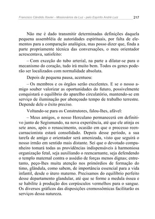 Francisco Cândido Xavier - Missionários da Luz - pelo Espírito André Luiz   217




     Não me é dado transmitir determinadas definições daquela
pequena assembléia de autoridades espirituais, por falta de ele-
mentos para a comparação analógica, mas posso dizer que, finda a
parte propriamente técnica das conversações, o meu orientador
acrescentava, satisfeito:
     – Com exceção do tubo arterial, na parte a dilatar-se para o
mecanismo do coração, tudo irá muito bem. Todos os genes pode-
rão ser localizados com normalidade absoluta.
     Depois de pequena pausa, acentuou:
     – Os membros e os órgãos serão excelentes. E se o nosso a-
migo souber valorizar as oportunidades do futuro, possivelmente
conquistará o equilíbrio do aparelho circulatório, mantendo-se em
serviço de iluminação por abençoado tempo de trabalho terrestre.
Depende dele o êxito preciso.
     Voltando-se para os Construtores, falou-lhes, afável:
     – Meus amigos, o nosso Herculano permanecerá em definiti-
vo junto de Segismundo, na nova experiência, até que ele atinja os
sete anos, após o renascimento, ocasião em que o processo reen-
carnacionista estará consolidado. Depois desse período, a sua
tarefa de amigo e orientador será amenizada, visto que seguirá o
nosso irmão em sentido mais distante. Sei que o devotado compa-
nheiro tomará todas as providências indispensáveis à harmoniosa
organização fetal, seja auxiliando o reencarnante, seja defendendo
o templo maternal contra o assédio de forças menos dignas; entre-
tanto, peço-lhes muita atenção nos primórdios de formação do
timo, glândula, como sabem, de importância essencial para a vida
infantil, desde o útero materno. Precisamos do equilíbrio perfeito
desse departamento glandular, até que se forme a medula óssea e
se habilite à produção dos corpúsculos vermelhos para o sangue.
Os diversos gráficos das disposições cromossômicas facilitarão os
serviços dessa natureza.
 