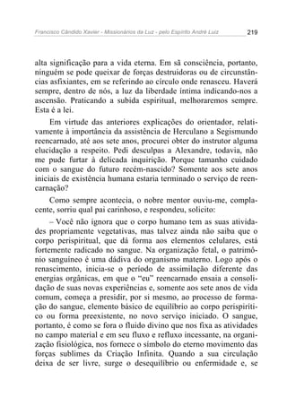 Francisco Cândido Xavier - Missionários da Luz - pelo Espírito André Luiz   219




alta significação para a vida eterna. Em sã consciência, portanto,
ninguém se pode queixar de forças destruidoras ou de circunstân-
cias asfixiantes, em se referindo ao círculo onde renasceu. Haverá
sempre, dentro de nós, a luz da liberdade íntima indicando-nos a
ascensão. Praticando a subida espiritual, melhoraremos sempre.
Esta é a lei.
     Em virtude das anteriores explicações do orientador, relati-
vamente à importância da assistência de Herculano a Segismundo
reencarnado, até aos sete anos, procurei obter do instrutor alguma
elucidação a respeito. Pedi desculpas a Alexandre, todavia, não
me pude furtar à delicada inquirição. Porque tamanho cuidado
com o sangue do futuro recém-nascido? Somente aos sete anos
iniciais de existência humana estaria terminado o serviço de reen-
carnação?
     Como sempre acontecia, o nobre mentor ouviu-me, compla-
cente, sorriu qual pai carinhoso, e respondeu, solicito:
     – Você não ignora que o corpo humano tem as suas ativida-
des propriamente vegetativas, mas talvez ainda não saiba que o
corpo perispiritual, que dá forma aos elementos celulares, está
fortemente radicado no sangue. Na organização fetal, o patrimô-
nio sanguíneo é uma dádiva do organismo materno. Logo após o
renascimento, inicia-se o período de assimilação diferente das
energias orgânicas, em que o “eu” reencarnado ensaia a consoli-
dação de suas novas experiências e, somente aos sete anos de vida
comum, começa a presidir, por si mesmo, ao processo de forma-
ção do sangue, elemento básico de equilíbrio ao corpo perispiríti-
co ou forma preexistente, no novo serviço iniciado. O sangue,
portanto, é como se fora o fluido divino que nos fixa as atividades
no campo material e em seu fluxo e refluxo incessante, na organi-
zação fisiológica, nos fornece o símbolo do eterno movimento das
forças sublimes da Criação Infinita. Quando a sua circulação
deixa de ser livre, surge o desequilíbrio ou enfermidade e, se
 