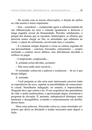 Francisco Cândido Xavier - Missionários da Luz - pelo Espírito André Luiz   22




     – De acordo com as nossas observações, a função da epífise
na vida mental é muito importante.
     – Sim – considerei –, compreendo agora a substancialidade de
sua influenciação no sexo e entendo igualmente a dolorosa e
longa tragédia sexual da Humanidade. Percebo, nitidamente, o
porquê dos dramas que se sucedem, ininterruptos, as aflições que
parecem nunca chegar ao fim, as ansiedades que esbarram no
crime, o cipoal do sofrimento, envolvendo lares e corações.
     – E o homem sempre disposto a viciar os centros sagrados de
sua personalidade – concluiu Alexandre, solenemente –, sempre
inclinado a contrair novos débitos, mas dificilmente decidido a
retificar ou pagar.
     – Compreendo, compreendo...
     E, asilando certas dúvidas, exclamei:
     – Não seria então mais razoável...
     O orientador cortou-me a palavra e esclareceu: – Já sei o que
deseja indagar.
     E, sorrindo:
     – Você pergunta se não seria mais interessante encerrar todas
as experiências do sexo, sepultar as possibilidades do renascimen-
to carnal. Semelhante indagação, no entanto, é improcedente.
Ninguém deve agir contra a lei. O uso respeitável dos patrimônios
da vida, a união enobrecedora, a aproximação digna, constituem o
programa de elevação. É, portanto, indispensável distinguir entre
harmonia e desequilíbrio, evitando o estacionamento em desfila-
deiros fatais.
     Ditas estas palavras, Alexandre calou-se, como orientador cri-
terioso que deixa ao discípulo o tempo necessário para digerir a
lição.
 
