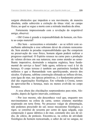 Francisco Cândido Xavier - Missionários da Luz - pelo Espírito André Luiz   220




surgem obstáculos que impedem o seu movimento, de maneira
absoluta, então sobrevém a extinção do tônus vital, no campo
físico, ao qual se segue a morte com a retirada imediata da alma.
     Fortemente impressionado com a revelação do respeitável
amigo, observei:
     – Oh! Como é grande a responsabilidade do homem, em fren-
te ao corpo material!
     – Diz bem – acrescentou o orientador – ao se referir com se-
melhante admiração a esse soberano dever da criatura reencarna-
da. Sem atender às pesadas responsabilidades que lhe competem
na preservação do vaso físico, homem algum poderá realizar o
progresso espiritual. O Espírito renasce na carne para a produção
de valores divinos em sua natureza; mas como atender ao seme-
lhante imperativo, destruindo a máquina orgânica, base funda-
mental do serviço a fazer? Inda agora, referia-se você à lei da
herança. O corpo terreno é também um patrimônio herdado há
milênios e que a Humanidade vem aperfeiçoando, através dos
séculos. O plasma, sublime construção efetuada ao influxo divino,
com água do mar, nas épocas primitivas, é o fundamento primor-
dial das organizações fisiológicas. Em voltando à Crosta, temos
de aproveitar-lhe a herança, mais ou menos evolvida no corpo
humano.
     A essa altura das elucidações surpreendentes para mim, Ale-
xandre, depois de ligeiro intervalo, continuou:
     – Por isso mesmo, não desconhece você que, enquanto nos
movimentamos na esfera da carne, somos criaturas marinhas
respirando em terra firme. No processo vulgar de alimentação,
não podemos prescindir do sal; nosso mecanismo fisiológico, a
rigor, se constitui de sessenta per cento de água salgada, cuja
composição é quase idêntica à do mar, constante dos sais de só-
dio, de cálcio, de potássio. Encontra-se, na esfera de atividade
fisiológica do homem reencarnado, o sabor do sal no sangue, no
 