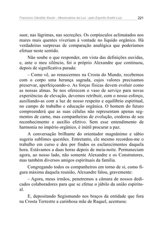Francisco Cândido Xavier - Missionários da Luz - pelo Espírito André Luiz   221




suor, nas lágrimas, nas secreções. Os corpúsculos aclimatados nos
mares mais quentes viveriam à vontade no liquido orgânico. Há
verdadeiras surpresas de comparação analógica que poderíamos
efetuar neste sentido.
    Não soube o que responder, em vista das definições ouvidas,
e, ante o meu silêncio, foi o próprio Alexandre que continuou,
depois de significativa parada:
    – Como vê, ao renascermos na Crosta do Mundo, recebemos
com o corpo uma herança sagrada, cujos valores precisamos
preservar, aperfeiçoando-o. As forças físicas devem evoluir como
as nossas almas. Se nos oferecem o vaso de serviço para novas
experiências de elevação, devemos retribuir, com o nosso esforço,
auxiliando-as com a luz de nosso respeito e equilíbrio espiritual,
no campo de trabalho e educação orgânica. O homem do futuro
compreenderá que as suas células não representam apenas seg-
mentos de carne, mas companheiras de evolução, credoras de seu
reconhecimento e auxílio efetivo. Sem esse entendimento de
harmonia no império orgânico, é inútil procurar a paz.
    A conversação brilhante do orientador magnânimo e sábio
sugeria sublimes questões. Entretanto, ele mesmo recordou-me o
trabalho em curso e deu por findos os esclarecimentos daquela
hora. Estávamos a duas horas depois de meia-noite. Permaneciam
agora, ao nosso lado, não somente Alexandre e os Construtores,
mas também diversos amigos espirituais da família.
    Congregando todos os companheiros em torno de si, como fi-
gura máxima daquela reunião, Alexandre falou, gravemente:
    – Agora, meus irmãos, penetremos a câmara de nossos dedi-
cados colaboradores para que se efetue o júbilo da união espiritu-
al.
    E, depositando Segismundo nos braços da entidade que fora
na Crosta Terrestre a carinhosa mãe de Raquel, acentuou:
 