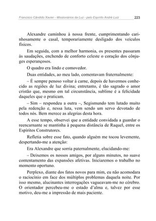 Francisco Cândido Xavier - Missionários da Luz - pelo Espírito André Luiz   223




     Alexandre caminhou à nossa frente, cumprimentando cari-
nhosamente o casal, temporariamente desligado dos veículos
físicos.
     Em seguida, com a melhor harmonia, os presentes passaram
às saudações, enchendo de conforto celeste o coração dos cônju-
ges esperançosos.
     O quadro era lindo e comovedor.
     Duas entidades, ao meu lado, comentavam fraternalmente:
     – É sempre penoso voltar à carne, depois de havermos conhe-
cido as regiões de luz divina; entretanto, é tão sagrado o amor
cristão que, mesmo em tal circunstância, sublime é a felicidade
daqueles que o praticam.
     – Sim – respondeu a outra –, Segismundo tem lutado muito
pela redenção e, nessa luta, vem sendo um servo devotado de
todos nós. Bem merece as alegrias desta hora.
     A esse tempo, observei que a entidade convidada a guardar o
reencarnante se mantinha à pequena distância de Raquel, entre os
Espíritos Construtores.
     Refletia sobre esse fato, quando alguém me tocou levemente,
despertando-me a atenção:
     Era Alexandre que sorria paternalmente, elucidando-me:
     – Deixemos os nossos amigos, por alguns minutos, no suave
contentamento das expansões afetivas. Iniciaremos o trabalho no
momento oportuno.
     Perplexo, diante dos fatos novos para mim, eu não acomodara
o raciocínio em face dos múltiplos problemas daquela noite. Por
isso mesmo, alucinantes interrogações vagueavam-me no cérebro.
O orientador percebeu-me o estado d’alma e, talvez por esse
motivo, deu-me a impressão de mais paciente.
 