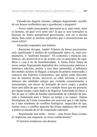 Francisco Cândido Xavier - Missionários da Luz - pelo Espírito André Luiz   224




     Valendo-me daquele instante, indiquei Segismundo, recolhi-
do nos braços acolhedores que o guardavam, e perguntei:
     – Nosso irmão reencarnante apresentar-se-á, mais tarde, entre
os homens, tal qual vivia entre nós? Já que as suas instruções se
baseiam na forma perispiritual preexistente, terá ele a mesma
altura, bem como as mesmas expressões que o caracterizavam em
nossa esfera?
     Alexandre respondeu sem titubear:
     – Raciocine devagar, André! Falamos da forma preexistente,
nela significando o modelo de configuração típica ou, mais pro-
priamente, o “uniforme humano”. Os contornos e minúcias ana-
tômicas vão desenvolver-se de acordo com os princípios de equi-
líbrio e com a lei da hereditariedade. A forma física futura de
nosso amigo Segismundo dependerá dos cromossomos paternos e
maternos; adicione, porém, a esse fator primordial, a influência
dos moldes mentais de Raquel, a atuação do próprio interessado, o
concurso dos Espíritos Construtores, que agirão como funcioná-
rios da natureza divina, invisíveis ao olhar terrestre, o auxilio
afetuoso das entidades amigas que visitarão constantemente o
reencarnante, nos meses de formação do novo corpo, e poderá
fazer uma idéia do que vem a ser o templo físico que ele possuirá,
por algum tempo, como dádiva da Superior Autoridade de Deus, a
fim de que se valha da bendita oportunidade de redenção do pas-
sado e iluminação para o futuro, no tempo e no espaço. Alguns
fisiologistas da Crosta concordam em asseverar que a vida huma-
na é uma resultante de conflitos biológicos, esquecidos de que,
muitas vezes, o conflito aparente das forças orgânicas não é senão
a prática avançada da lei de cooperação espiritual.
     – Segismundo terá então – insisti – uma forma física eventu-
al, imprecisa, por enquanto, ao nosso conhecimento?
     O instrutor esclareceu sem demora:
 