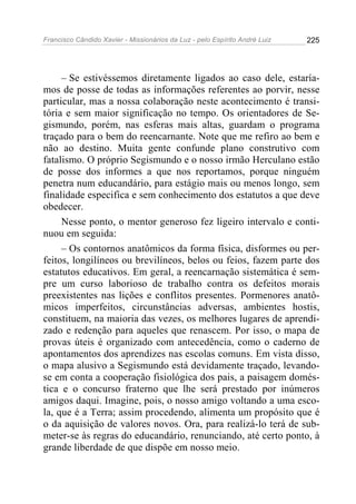 Francisco Cândido Xavier - Missionários da Luz - pelo Espírito André Luiz   225




     – Se estivéssemos diretamente ligados ao caso dele, estaría-
mos de posse de todas as informações referentes ao porvir, nesse
particular, mas a nossa colaboração neste acontecimento é transi-
tória e sem maior significação no tempo. Os orientadores de Se-
gismundo, porém, nas esferas mais altas, guardam o programa
traçado para o bem do reencarnante. Note que me refiro ao bem e
não ao destino. Muita gente confunde plano construtivo com
fatalismo. O próprio Segismundo e o nosso irmão Herculano estão
de posse dos informes a que nos reportamos, porque ninguém
penetra num educandário, para estágio mais ou menos longo, sem
finalidade especifica e sem conhecimento dos estatutos a que deve
obedecer.
     Nesse ponto, o mentor generoso fez ligeiro intervalo e conti-
nuou em seguida:
     – Os contornos anatômicos da forma física, disformes ou per-
feitos, longilíneos ou brevilíneos, belos ou feios, fazem parte dos
estatutos educativos. Em geral, a reencarnação sistemática é sem-
pre um curso laborioso de trabalho contra os defeitos morais
preexistentes nas lições e conflitos presentes. Pormenores anatô-
micos imperfeitos, circunstâncias adversas, ambientes hostis,
constituem, na maioria das vezes, os melhores lugares de aprendi-
zado e redenção para aqueles que renascem. Por isso, o mapa de
provas úteis é organizado com antecedência, como o caderno de
apontamentos dos aprendizes nas escolas comuns. Em vista disso,
o mapa alusivo a Segismundo está devidamente traçado, levando-
se em conta a cooperação fisiológica dos pais, a paisagem domés-
tica e o concurso fraterno que lhe será prestado por inúmeros
amigos daqui. Imagine, pois, o nosso amigo voltando a uma esco-
la, que é a Terra; assim procedendo, alimenta um propósito que é
o da aquisição de valores novos. Ora, para realizá-lo terá de sub-
meter-se às regras do educandário, renunciando, até certo ponto, à
grande liberdade de que dispõe em nosso meio.
 